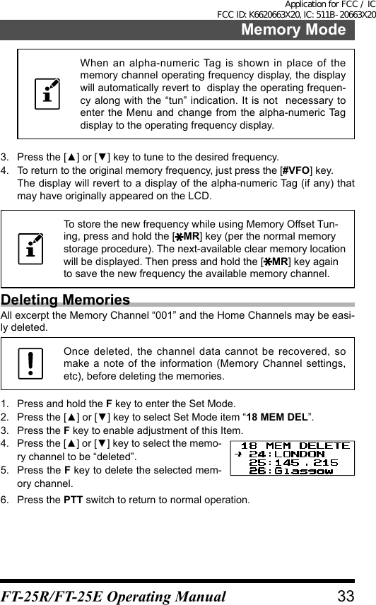 When an alpha-numeric Tag is shown in place of the memory channel operating frequency display, the display will automatically revert to  display the operating frequen-cy along with the “tun” indication. It is not  necessary to enter the Menu and change from the alpha-numeric Tag  display to the operating frequency display.3.  Press the [▲] or [▼] key to tune to the desired frequency.4.  To return to the original memory frequency, just press the [#VFO] key.The display will revert to a display of the alpha-numeric Tag (if any) that may have originally appeared on the LCD.To store the new frequency while using Memory Offset Tun-ing, press and hold the [ MR] key (per the normal memory storage procedure). The next-available clear memory location will be displayed. Then press and hold the [ MR] key again to save the new frequency the available memory channel.Deleting MemoriesAll excerpt the Memory Channel “001” and the Home Channels may be easi-ly deleted.Once deleted, the channel data cannot be recovered, so make a note of the information (Memory Channel settings, etc), before deleting the memories.1.  Press and hold the F key to enter the Set Mode.2.  Press the [▲] or [▼] key to select Set Mode item “18 MEM DEL”.3.  Press the F key to enable adjustment of this Item.4.  Press the [▲] or [▼] key to select the memo-ry channel to be “deleted”.5.  Press the F key to delete the selected mem-ory channel.6.  Press the PTT switch to return to normal operation.33Memory ModeFT-25R/FT-25E Operating ManualApplication for FCC / IC FCC ID: K6620663X20, IC: 511B-20663X20