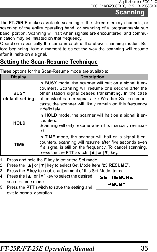 ScanningThe FT-25R/E makes available scanning of the stored memory channels, or  scanning of the entire operating band, or scanning of a programmable sub band  portion. Scanning will halt when signals are encountered, and commu-nication may be initiated on that frequency.Operation is basically the same in each of the above scanning modes. Be-fore beginning, take a moment to select the way the scanning will resume after it  halts on a signal.Setting the Scan-Resume TechniqueThree options for the Scan-Resume mode are available:Display DescriptionBUSY(default setting)In BUSY mode, the scanner will halt on a signal it en-counters. Scanning will resume one second after the other station signal ceases transmitting. In the case of constant-carrier signals like Weather Station broad-casts, the scanner will likely remain on this frequency indefinitely.HOLDIn HOLD mode, the scanner will halt on a signal it en-counters.Scanning will only resume when it is manually re-initiat-ed.TIMEIn TIME mode, the scanner will halt on a signal it en-counters, scanning will resume after five seconds even if a signal is still on the frequency. To cancel scanning, press the the PTT switch, [▲] or [▼] key.1.  Press and hold the F key to enter the Set mode.2.  Press the [▲] or [▼] key to select Set Mode Item “25 RESUME”.3.  Press the F key to enable adjustment of this Set Mode Items.4.  Press the [▲] or [▼] key to select the desired scan-resume mode.5.  Press the PTT switch to save the setting and exit to normal operation.35FT-25R/FT-25E Operating ManualApplication for FCC / IC FCC ID: K6620663X20, IC: 511B-20663X20