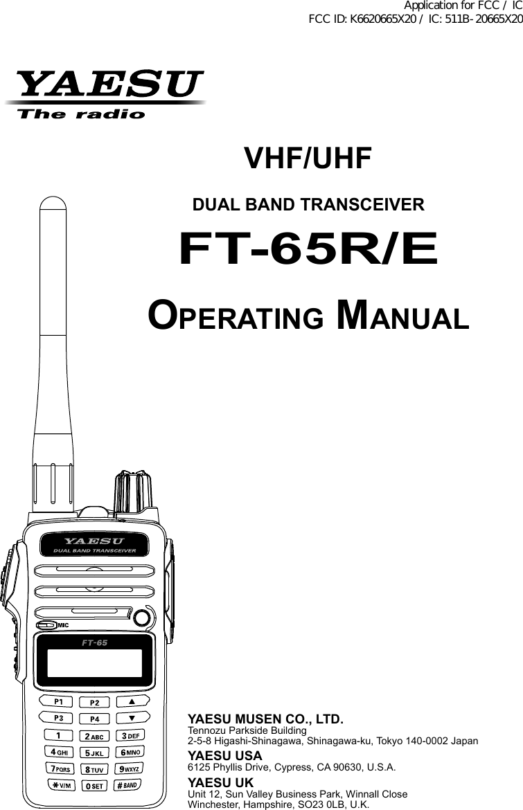 VHF/UHFDUAL BAND TRANSCEIVERFT-65R/EOperating ManualYAESU MUSEN CO., LTD.Tennozu Parkside Building2-5-8 Higashi-Shinagawa, Shinagawa-ku, Tokyo 140-0002 JapanYAESU USA6125 Phyllis Drive, Cypress, CA 90630, U.S.A.YAESU UKUnit 12, Sun Valley Business Park, Winnall CloseWinchester, Hampshire, SO23 0LB, U.K.Application for FCC / IC FCC ID: K6620665X20 / IC: 511B-20665X20