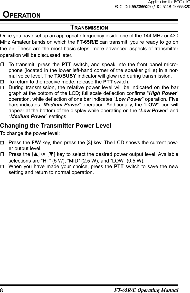 transMissiOnOnce you have set up an appropriate frequency inside one of the 144 MHz or 430 MHz Amateur bands on which the FT-65R/E can transmit, you’re ready to go on the air! These are the most basic steps; more advanced aspects of transmitter operation will be discussed later.  To transmit, press the PTT switch, and speak into the front panel micro-phone (located in the lower left-hand corner of the speaker grille) in a nor-mal voice level. The TX/BUSY indicator will glow red during transmission.  To return to the receive mode, release the PTT switch.  During transmission, the relative power level will be indicated on the bar graphatthebottomoftheLCD;fullscaledeectionconrms“High Power” operation,whiledeectionofonebarindicates“Low Power” operation. Five bars indicates “Medium Power” operation. Additionally, the “LOW” icon will appear at the bottom of the display while operating on the “Low Power” and “Medium Power” settings.Changing the Transmitter Power LevelTo change the power level:  Press the F/W key, then press the [3] key. The LCD shows the current pow-er output level. Press the [] or [] key to select the desired power output level. Available selections are “HI ” (5 W), “MID” (2.5 W), and “LOW” (0.5 W).  When you have made your choice, press the PTT switch to save the new setting and return to normal operation.8OperatiOnFT-65R/E Operating ManualApplication for FCC / IC FCC ID: K6620665X20 / IC: 511B-20665X20