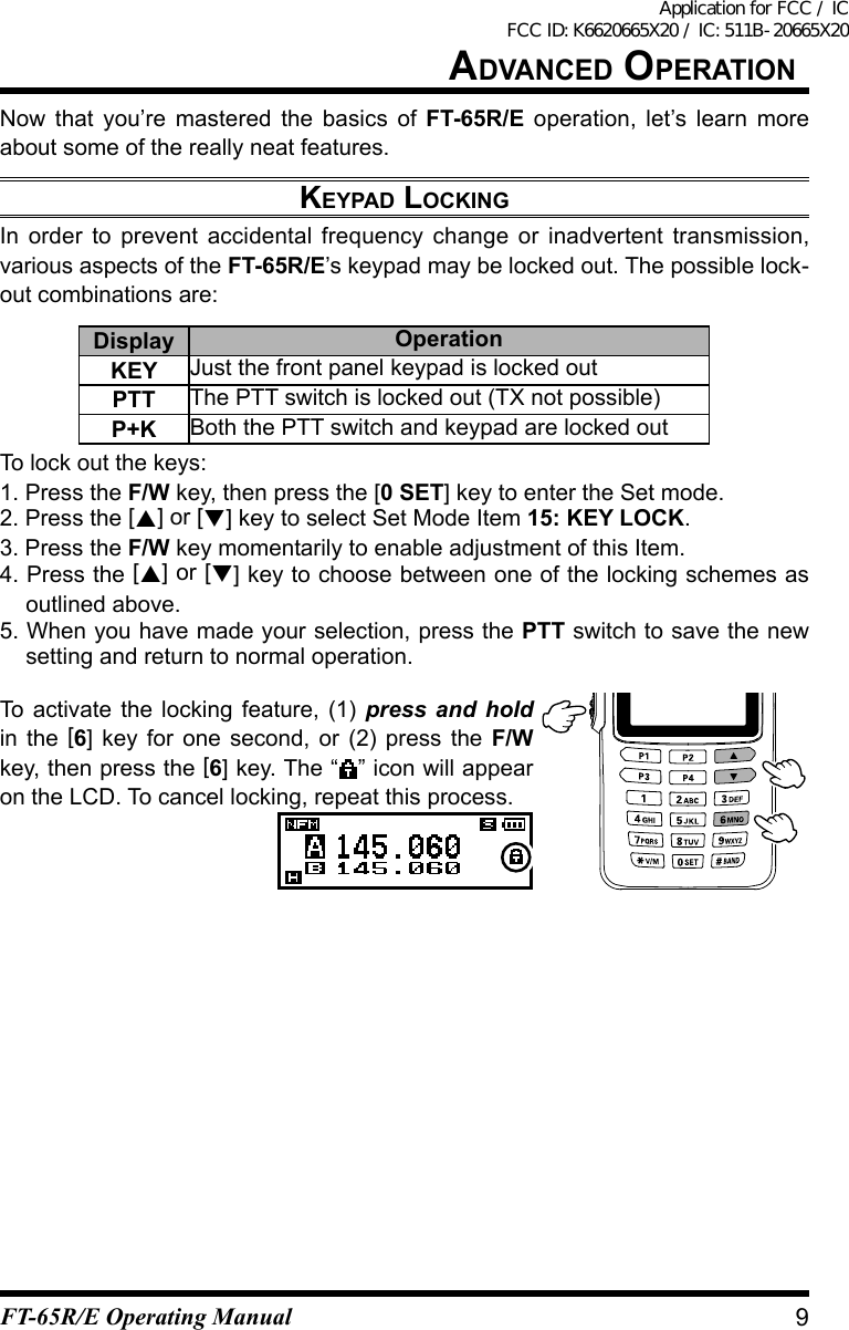 advanCed OperatiOnNow that you’re mastered the basics of FT-65R/E operation, let’s learn more about some of the really neat features.keypad lOCkingIn order to prevent accidental frequency change or inadvertent transmission, various aspects of the FT-65R/E’s keypad may be locked out. The possible lock-out combinations are:Display OperationKEY Just the front panel keypad is locked outPTT The PTT switch is locked out (TX not possible)P+K Both the PTT switch and keypad are locked outTo lock out the keys:1. Press the F/W key, then press the [0 SET] key to enter the Set mode.2. Press the [] or [] key to select Set Mode Item 15: KEY LOCK.3. Press the F/W key momentarily to enable adjustment of this Item.4. Press the [] or [] key to choose between one of the locking schemes as outlined above.5. When you have made your selection, press the PTT switch to save the new setting and return to normal operation.To activate the locking feature, (1) press and hold in the [6] key for one second, or (2) press the F/W key, then press the [6] key. The “ ” icon will appear on the LCD. To cancel locking, repeat this process.9FT-65R/E Operating ManualApplication for FCC / IC FCC ID: K6620665X20 / IC: 511B-20665X20