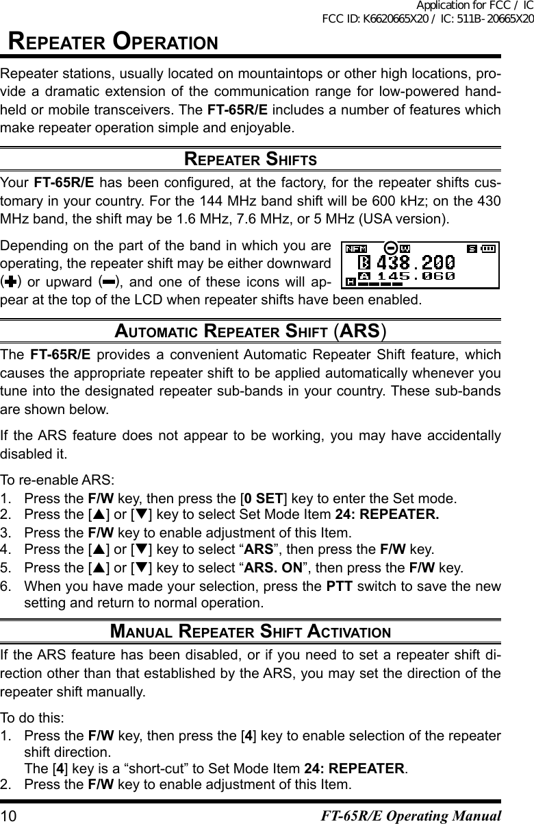 repeater OperatiOnRepeater stations, usually located on mountaintops or other high locations, pro-vide a dramatic extension of the communication range for low-powered hand-held or mobile transceivers. The FT-65R/E includes a number of features which make repeater operation simple and enjoyable.repeater shiFtsYour FT-65R/Ehasbeencongured,atthefactory,fortherepeatershiftscus-tomary in your country. For the 144 MHz band shift will be 600 kHz; on the 430 MHz band, the shift may be 1.6 MHz, 7.6 MHz, or 5 MHz (USA version).Depending on the part of the band in which you are operating, the repeater shift may be either downward () or upward ( ), and one of these icons will ap-pear at the top of the LCD when repeater shifts have been enabled.autOMatiC repeater shiFt (ars)The  FT-65R/E provides a convenient Automatic Repeater Shift feature, which causes the appropriate repeater shift to be applied automatically whenever you tune into the designated repeater sub-bands in your country. These sub-bands are shown below.If the ARS feature does not appear to be working, you may have accidentally disabled it.To re-enable ARS: 1.  Press the F/W key, then press the [0 SET] key to enter the Set mode.2. Press the [] or [] key to select Set Mode Item 24: REPEATER.3.  Press the F/W key to enable adjustment of this Item.4. Press the [] or [] key to select “ARS”, then press the F/W key.5. Press the [] or [] key to select “ARS. ON”, then press the F/W key.6.  When you have made your selection, press the PTT switch to save the new setting and return to normal operation.Manual repeater shiFt aCtivatiOnIf the ARS feature has been disabled, or if you need to set a repeater shift di-rection other than that established by the ARS, you may set the direction of the repeater shift manually.To do this:1.  Press the F/W key, then press the [4] key to enable selection of the repeater shift direction.The [4] key is a “short-cut” to Set Mode Item 24: REPEATER.2.  Press the F/W key to enable adjustment of this Item.10 FT-65R/E Operating ManualApplication for FCC / IC FCC ID: K6620665X20 / IC: 511B-20665X20