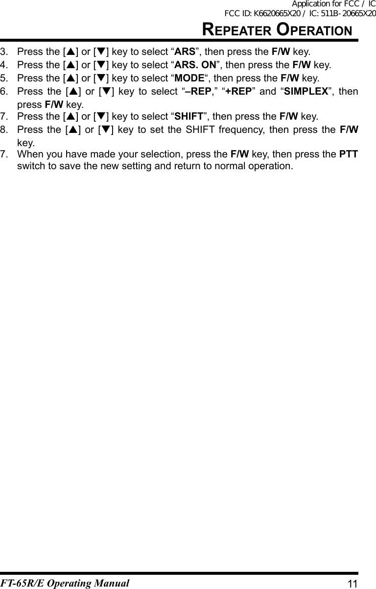 3. Press the [] or [] key to select “ARS”, then press the F/W key.4. Press the [] or [] key to select “ARS. ON”, then press the F/W key.5. Press the [] or [] key to select “MODE“, then press the F/W key.6. Press the [] or [] key to select “–REP,” “+REP” and “SIMPLEX”, then press F/W key.7. Press the [] or [] key to select “SHIFT”, then press the F/W key.8. Press the [] or [] key to set the SHIFT frequency, then press the F/W key.7.  When you have made your selection, press the F/W key, then press the PTT switch to save the new setting and return to normal operation.11repeater OperatiOnFT-65R/E Operating ManualApplication for FCC / IC FCC ID: K6620665X20 / IC: 511B-20665X20