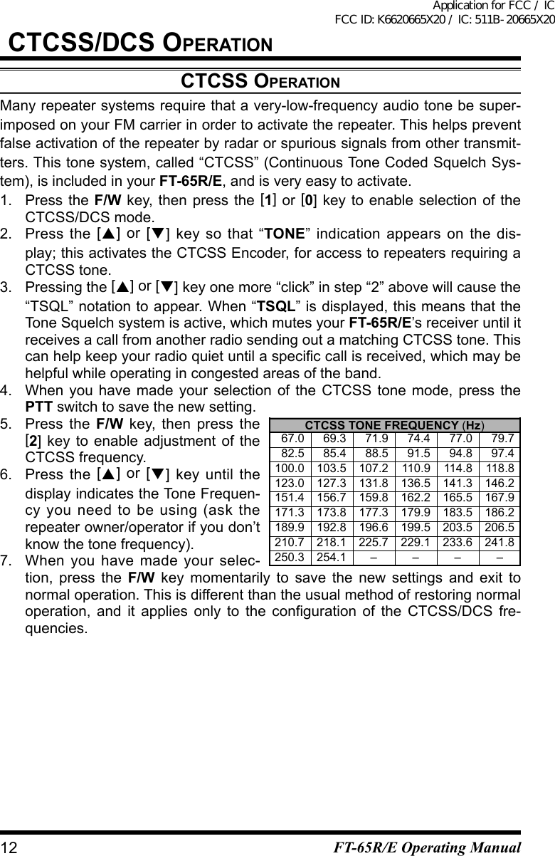 CtCss/dCs OperatiOnCtCss OperatiOnMany repeater systems require that a very-low-frequency audio tone be super-imposed on your FM carrier in order to activate the repeater. This helps prevent false activation of the repeater by radar or spurious signals from other transmit-ters. This tone system, called “CTCSS” (Continuous Tone Coded Squelch Sys-tem), is included in your FT-65R/E, and is very easy to activate.1.  Press the F/W key, then press the [1] or [0] key to enable selection of the CTCSS/DCS mode.2. Press the  [] or [] key so that “TONE” indication appears on the dis-play; this activates the CTCSS Encoder, for access to repeaters requiring a CTCSS tone.3. Pressing the [] or [] key one more “click” in step “2” above will cause the “TSQL” notation to appear. When “TSQL” is displayed, this means that the Tone Squelch system is active, which mutes your FT-65R/E’s receiver until it receives a call from another radio sending out a matching CTCSS tone. This canhelpkeepyourradioquietuntilaspeciccallisreceived,whichmaybehelpful while operating in congested areas of the band.4.  When you have made your selection of the CTCSS tone mode, press the PTT switch to save the new setting.5.  Press the F/W key, then press the [2] key to enable adjustment of the CTCSS frequency.6. Press the  [] or [] key until the display indicates the Tone Frequen-cy you need to be using (ask the repeater owner/operator if you don’t know the tone frequency).7.  When you have made your selec-tion, press the F/W key momentarily to save the new settings and exit tonormal operation. This is different than the usual method of restoring normal operation, and it applies only to the conguration of the CTCSS/DCS fre-quencies.CTCSS TONE FREQUENCY (Hz)   67.0    69.3    71.9    74.4    77.0    79.7    82.5    85.4    88.5    91.5    94.8    97.4 100.0 103.5 107.2 110.9 114.8 118.8 123.0 127.3 131.8 136.5 141.3 146.2 151.4 156.7 159.8 162.2 165.5 167.9 171.3 173.8 177.3 179.9 183.5 186.2 189.9 192.8 196.6 199.5 203.5 206.5 210.7 218.1 225.7 229.1 233.6 241.8 250.3 254.1 – – – –12 FT-65R/E Operating ManualApplication for FCC / IC FCC ID: K6620665X20 / IC: 511B-20665X20