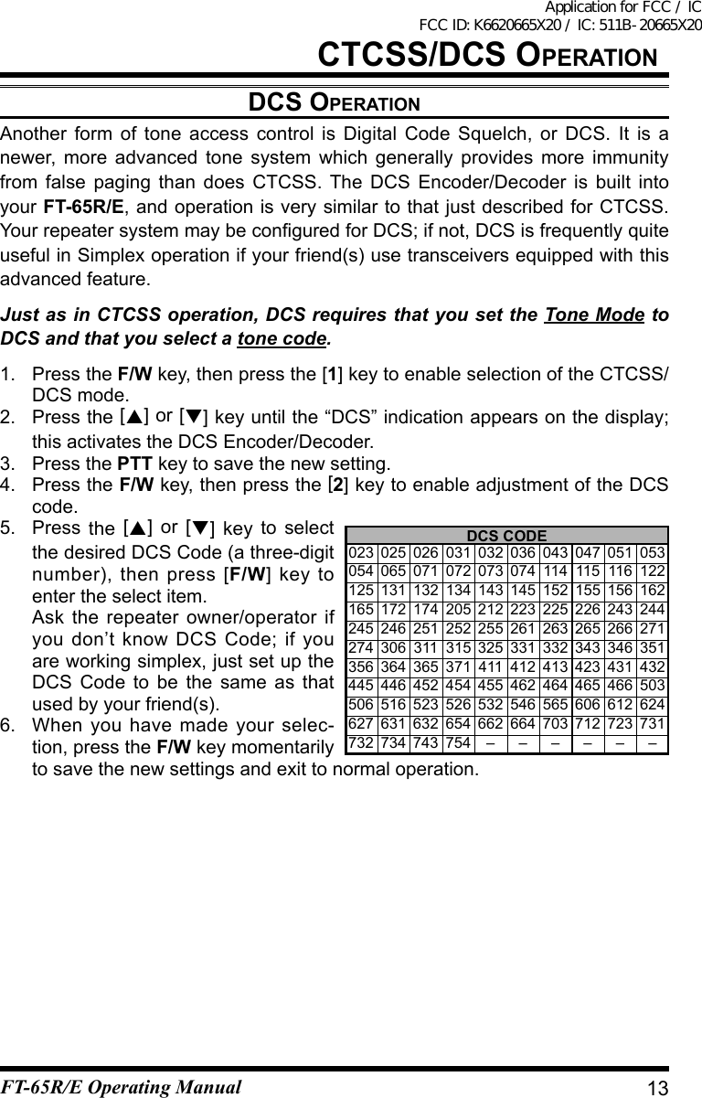 dCs OperatiOnAnother form of tone access control is Digital Code Squelch, or DCS. It is a newer, more advanced tone system which generally provides more immunity from false paging than does CTCSS. The DCS Encoder/Decoder is built into your FT-65R/E, and operation is very similar to that just described for CTCSS. YourrepeatersystemmaybeconguredforDCS;ifnot,DCSisfrequentlyquiteusefulinSimplexoperationifyourfriend(s)usetransceiversequippedwiththisadvanced feature.Just as in CTCSS operation, DCS requires that you set the Tone Mode to DCS and that you select a tone code.1.  Press the F/W key, then press the [1] key to enable selection of the CTCSS/DCS mode.2. Press the [] or [] key until the “DCS” indication appears on the display; this activates the DCS Encoder/Decoder.3.  Press the PTT key to save the new setting.4.  Press the F/W key, then press the [2] key to enable adjustment of the DCS code.5. Press the  [] or [] key to select the desired DCS Code (a three-digit number), then press [F/W] key to enter the select item.  Ask the repeater owner/operator if you don’t know DCS Code; if you areworkingsimplex,justsetuptheDCS Code to be the same as that used by your friend(s).6.  When you have made your selec-tion, press the F/W key momentarily tosavethenewsettingsandexittonormaloperation.DCS CODE 023 025 026 031 032 036 043 047 051 053 054 065 071 072 073 074 114 115 116 122 125 131 132 134 143 145 152 155 156 162 165 172 174 205 212 223 225 226 243 244 245 246 251 252 255 261 263 265 266 271 274 306 311 315 325 331 332 343 346 351 356 364 365 371 411 412 413 423 431 432 445 446 452 454 455 462 464 465 466 503 506 516 523 526 532 546 565 606 612 624 627 631 632 654 662 664 703 712 723 731 732 734 743 754 – – – – – –13CtCss/dCs OperatiOnFT-65R/E Operating ManualApplication for FCC / IC FCC ID: K6620665X20 / IC: 511B-20665X20