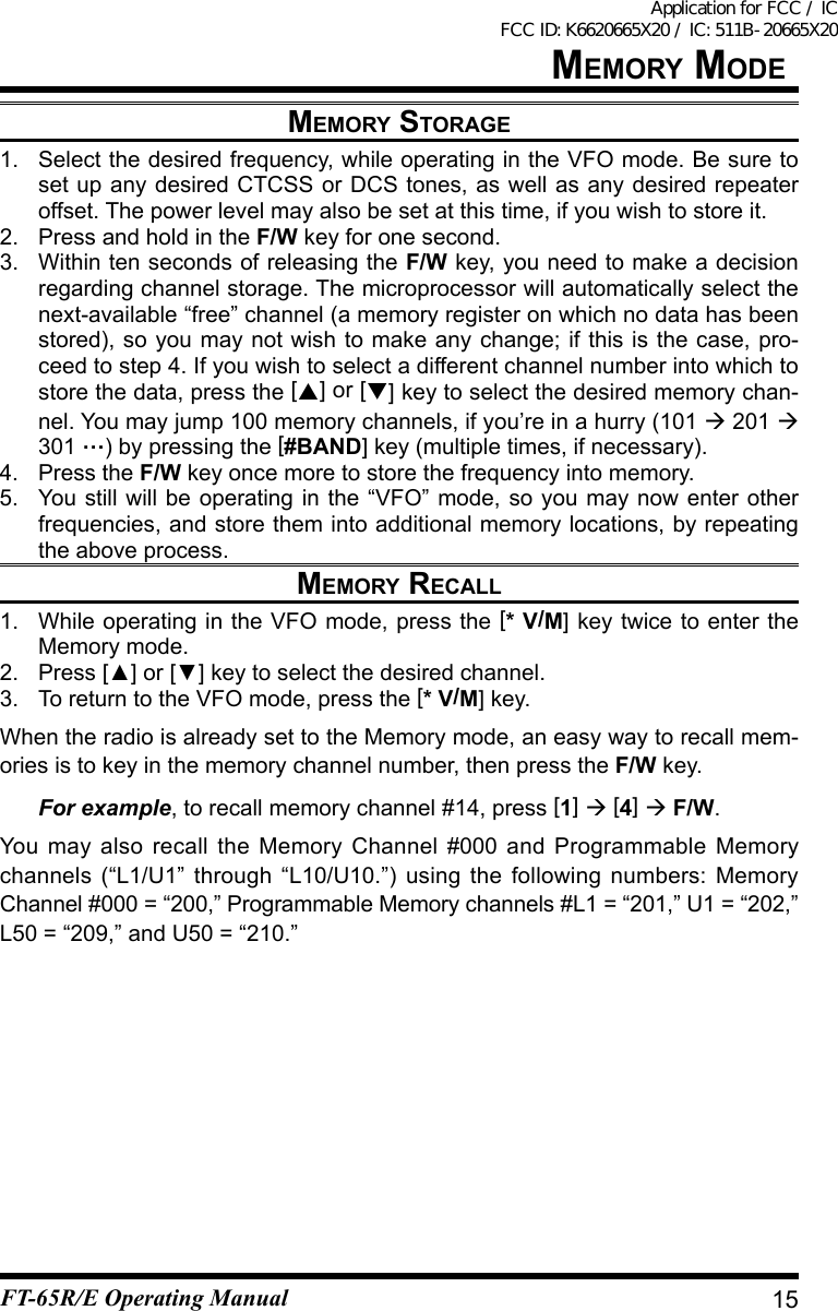 MeMOry stOrage1.  Select the desired frequency, while operating in the VFO mode. Be sure to set up any desired CTCSS or DCS tones, as well as any desired repeater offset. The power level may also be set at this time, if you wish to store it.2.  Press and hold in the F/W key for one second.3.  Within ten seconds of releasing the F/W key, you need to make a decision regarding channel storage. The microprocessor will automatically select the next-available“free”channel(amemoryregisteronwhichnodatahasbeenstored), so you may not wish to make any change; if this is the case, pro-ceed to step 4. If you wish to select a different channel number into which to store the data, press the [] or [] key to select the desired memory chan-nel. You may jump 100 memory channels, if you’re in a hurry (101  201  301 …) by pressing the [#BAND] key (multiple times, if necessary).4.  Press the F/W key once more to store the frequency into memory.5.  You still will be operating in the “VFO” mode, so you may now enter other frequencies, and store them into additional memory locations, by repeating the above process.MeMOry reCall1.  While operating in the VFO mode, press the [* V/M] key twice to enter the Memory mode.2. Press[▲]or[▼]keytoselectthedesiredchannel.3.  To return to the VFO mode, press the [* V/M] key.When the radio is already set to the Memory mode, an easy way to recall mem-ories is to key in the memory channel number, then press the F/W key.  For example, to recall memory channel #14, press [1]  [4]  F/W.You may also recall the Memory Channel #000 and Programmable Memory channels (“L1/U1” through “L10/U10.”) using the following numbers: Memory Channel #000 = “200,” Programmable Memory channels #L1 = “201,” U1 = “202,” L50 = “209,” and U50 = “210.”15MeMOry MOdeFT-65R/E Operating ManualApplication for FCC / IC FCC ID: K6620665X20 / IC: 511B-20665X20