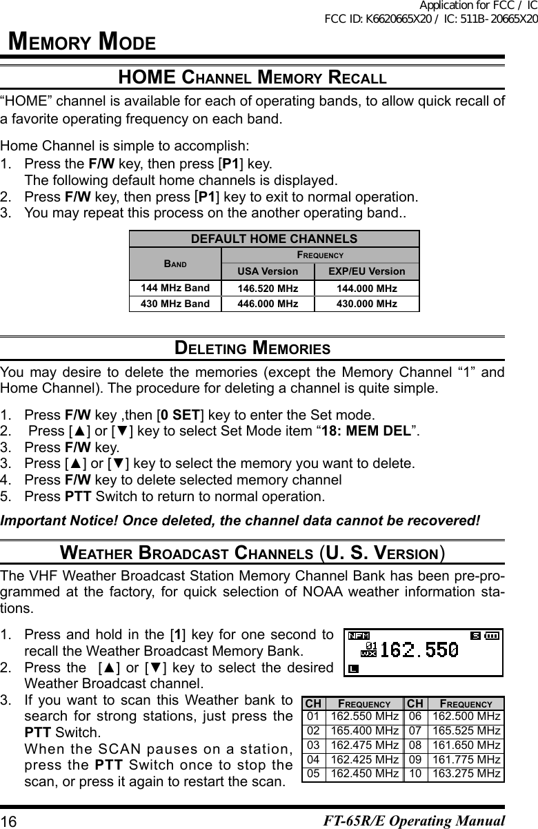 hOMe Channel MeMOry reCall“HOME” channel is available for each of operating bands, to allow quick recall of a favorite operating frequency on each band.Home Channel is simple to accomplish:1.  Press the F/W key, then press [P1] key.  The following default home channels is displayed.2. Press F/W key, then press [P1]keytoexittonormaloperation.3.  You may repeat this process on the another operating band..deleting MeMOriesYou may desire to delete the memories (except the Memory Channel “1” andHome Channel). The procedure for deleting a channel is quite simple.1. Press F/W key ,then [0 SET] key to enter the Set mode.2. Press[▲]or[▼]keytoselectSetModeitem“18: MEM DEL”.3. Press F/W key.3. Press[▲]or[▼]keytoselectthememoryyouwanttodelete.4. Press F/W key to delete selected memory channel5. Press PTT Switch to return to normal operation.Important Notice! Once deleted, the channel data cannot be recovered!weather brOadCast Channels (u. s. versiOn)The VHF Weather Broadcast Station Memory Channel Bank has been pre-pro-grammed at the factory, for quick selection of NOAA weather information sta-tions.1. Press and hold in the [1] key for one second to recall the Weather Broadcast Memory Bank.2. Press the  [▲] or [▼] key to select the desiredWeather Broadcast channel.3.  If you want to scan this Weather bank to search for strong stations, just press the PTT Switch.   When the SCAN pauses on a station, press the PTT Switch once to stop the scan, or press it again to restart the scan.deFault hOMe ChannelsbandFrequenCyUSA Version EXP/EU Version144 MHz Band 146.520 MHz 144.000 MHz430 MHz Band 446.000 MHz 430.000 MHzCH0102030405CH0607080910FrequenCy162.550 MHz165.400 MHz162.475 MHz162.425 MHz162.450 MHzFrequenCy162.500 MHz165.525 MHz161.650 MHz161.775 MHz163.275 MHz16MeMOry MOdeFT-65R/E Operating ManualApplication for FCC / IC FCC ID: K6620665X20 / IC: 511B-20665X20