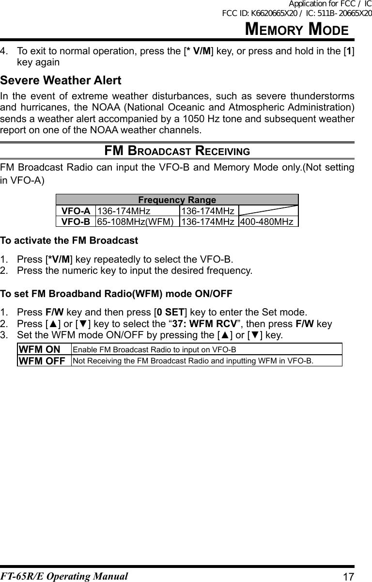 4. Toexittonormaloperation,pressthe[* V/M] key, or press and hold in the [1] key againSevere Weather AlertIn the event of extreme weather disturbances, such as severe thunderstormsand hurricanes, the NOAA (National Oceanic and Atmospheric Administration) sends a weather alert accompanied by a 1050 Hz tone and subsequent weather report on one of the NOAA weather channels.FM brOadCast reCeivingFM Broadcast Radio can input the VFO-B and Memory Mode only.(Not setting in VFO-A)Frequency RangeVFO-A 136-174MHz 136-174MHzVFO-B 65-108MHz(WFM) 136-174MHz 400-480MHzTo activate the FM Broadcast1.  Press [*V/M] key repeatedly to select the VFO-B.2.  Press the numeric key to input the desired frequency.To set FM Broadband Radio(WFM) mode ON/OFF1. Press F/W key and then press [0 SET] key to enter the Set mode.2. Press[▲]or[▼]keytoselectthe“37: WFM RCV”, then press F/W key3. SettheWFMmodeON/OFFbypressingthe[▲]or[▼]key.WFM ON Enable FM Broadcast Radio to input on VFO-BWFM OFF Not Receiving the FM Broadcast Radio and inputting WFM in VFO-B.17MeMOry MOdeFT-65R/E Operating ManualApplication for FCC / IC FCC ID: K6620665X20 / IC: 511B-20665X20