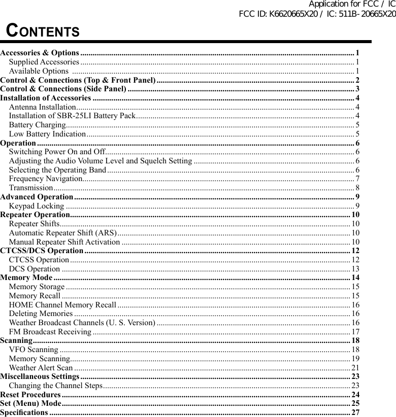 COntentsAccessories &amp; Options ..................................................................................................................................... 1Supplied Accessories ..................................................................................................................................... 1Available Options  .........................................................................................................................................1Control &amp; Connections (Top &amp; Front Panel) ................................................................................................ 2Control &amp; Connections (Side Panel) .............................................................................................................. 3Installation of Accessories ............................................................................................................................... 4Antenna Installation ....................................................................................................................................... 4Installation of SBR-25LI Battery Pack .......................................................................................................... 4Battery Charging ............................................................................................................................................ 5Low Battery Indication .................................................................................................................................. 5Operation .......................................................................................................................................................... 6Switching Power On and Off ......................................................................................................................... 6Adjusting the Audio Volume Level and Squelch Setting .............................................................................. 6Selecting the Operating Band ........................................................................................................................ 6Frequency Navigation.................................................................................................................................... 7Transmission .................................................................................................................................................. 8Advanced Operation ........................................................................................................................................ 9Keypad Locking ............................................................................................................................................ 9Repeater Operation........................................................................................................................................10Repeater Shifts ............................................................................................................................................. 10Automatic Repeater Shift (ARS) ................................................................................................................. 10Manual Repeater Shift Activation ............................................................................................................... 10CTCSS/DCS Operation ................................................................................................................................. 12CTCSS Operation ........................................................................................................................................ 12DCS Operation ............................................................................................................................................ 13Memory Mode ................................................................................................................................................ 14Memory Storage .......................................................................................................................................... 15Memory Recall ............................................................................................................................................ 15HOME Channel Memory Recall ................................................................................................................. 16Deleting Memories ...................................................................................................................................... 16Weather Broadcast Channels (U. S. Version) .............................................................................................. 16FM Broadcast Receiving ............................................................................................................................. 17Scanning .......................................................................................................................................................... 18VFO Scanning ............................................................................................................................................. 18Memory Scanning........................................................................................................................................ 19Weather Alert Scan ...................................................................................................................................... 21Miscellaneous Settings ................................................................................................................................... 23Changing the Channel Steps ........................................................................................................................ 23Reset Procedures ............................................................................................................................................ 24Set (Menu) Mode ............................................................................................................................................ 25Specications .................................................................................................................................................. 27Application for FCC / IC FCC ID: K6620665X20 / IC: 511B-20665X20