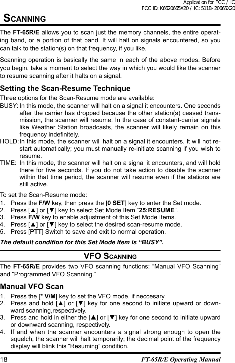 sCanningThe FT-65R/E allows you to scan just the memory channels, the entire operat-ing band, or a portion of that band. It will halt on signals encountered, so you can talk to the station(s) on that frequency, if you like.Scanning operation is basically the same in each of the above modes. Before you begin, take a moment to select the way in which you would like the scanner to resume scanning after it halts on a signal.Setting the Scan-Resume TechniqueThree options for the Scan-Resume mode are available:BUSY: In this mode, the scanner will halt on a signal it encounters. One seconds after the carrier has dropped because the other station(s) ceased trans-mission, the scanner will resume. In the case of constant-carrier signals like Weather Station broadcasts, the scanner will likely remain on this frequencyindenitely.HOLD: In this mode, the scanner will halt on a signal it encounters. It will not re-start automatically; you must manually re-initiate scanning if you wish to resume.TIME:  In this mode, the scanner will halt on a signal it encounters, and will hold thereforveseconds.Ifyoudonottakeactiontodisablethescannerwithin that time period, the scanner will resume even if the stations are still active.To set the Scan-Resume mode:1.  Press the F/W key, then press the [0 SET] key to enter the Set mode.2. Press[▲]or[▼]keytoselectSetModeItem“25:RESUME”.3. Press F/W key to enable adjustment of this Set Mode Items.4. Press[▲]or[▼]keytoselectthedesiredscan-resumemode.5.  Press [PTT]Switchtosaveandexittonormaloperation.The default condition for this Set Mode Item is “BUSY”.vFO sCanningThe  FT-65R/E provides two VFO scanning functions: “Manual VFO Scanning” and “Programmed VFO Scanning.”Manual VFO Scan1.  Press the [* V/M] key to set the VFO mode, if neccesary.2. Pressandhold[▲]or[▼]keyforonesecondtoinitiateupwardordown-ward scanning,respectively.3. Press and hold in either the [] or [] key for one second to initiate upward or downward scanning, respectively.4.  If and when the scanner encounters a signal strong enough to open the squelch, the scanner will halt temporarily; the decimal point of the frequency display will blink this “Resuming” condition.18 FT-65R/E Operating ManualApplication for FCC / IC FCC ID: K6620665X20 / IC: 511B-20665X20