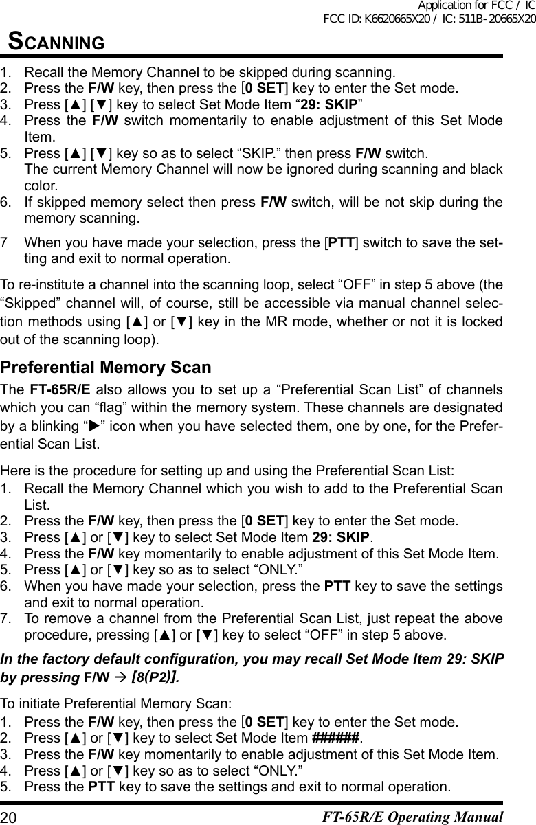 1.  Recall the Memory Channel to be skipped during scanning.2.  Press the F/W key, then press the [0 SET] key to enter the Set mode.3. Press[▲][▼]keytoselectSetModeItem“29: SKIP”4.  Press the F/W switch momentarily to enable adjustment of this Set Mode Item.5. Press[▲][▼]keysoastoselect“SKIP.”thenpressF/W switch.  The current Memory Channel will now be ignored during scanning and black color.6.  If skipped memory select then press F/W switch, will be not skip during the memory scanning.7  When you have made your selection, press the [PTT] switch to save the set-tingandexittonormaloperation.To re-institute a channel into the scanning loop, select “OFF” in step 5 above (the “Skipped” channel will, of course, still be accessible via manual channel selec-tion methods using[▲]or[▼]key in the MR mode, whether or not it is locked out of the scanning loop).Preferential Memory ScanThe FT-65R/E also allows you to set up a “Preferential Scan List” of channels whichyoucan“ag”withinthememorysystem.Thesechannelsaredesignatedby a blinking “” icon when you have selected them, one by one, for the Prefer-ential Scan List.Here is the procedure for setting up and using the Preferential Scan List:1.  Recall the Memory Channel which you wish to add to the Preferential Scan List.2.  Press the F/W key, then press the [0 SET] key to enter the Set mode.3. Press[▲]or[▼]keytoselectSetModeItem29: SKIP.4.  Press the F/W key momentarily to enable adjustment of this Set Mode Item.5. Press[▲]or[▼]keysoastoselect“ONLY.”6.  When you have made your selection, press the PTT key to save the settings andexittonormaloperation.7.  To remove a channel from the Preferential Scan List, just repeat the above procedure,pressing[▲]or[▼]keytoselect“OFF”instep5above.In the factory default conguration, you may recall Set Mode Item 29: SKIP by pressing F/W  [8(P2)].To initiate Preferential Memory Scan:1.  Press the F/W key, then press the [0 SET] key to enter the Set mode.2. Press[▲]or[▼]keytoselectSetModeItem######.3.  Press the F/W key momentarily to enable adjustment of this Set Mode Item.4. Press[▲]or[▼]keysoastoselect“ONLY.”5.  Press the PTTkeytosavethesettingsandexittonormaloperation.20sCanningFT-65R/E Operating ManualApplication for FCC / IC FCC ID: K6620665X20 / IC: 511B-20665X20
