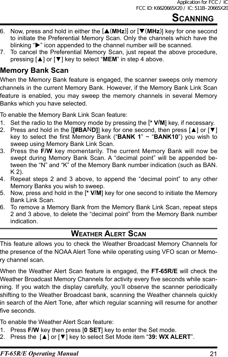 6.  Now, press and hold in either the [(MHz)] or [(MHz)] key for one second to initiate the Preferential Memory Scan. Only the channels which have the blinking “” icon appended to the channel number will be scanned.7.  To cancel the Preferential Memory Scan, just repeat the above procedure, pressing[▲]or[▼]keytoselect“MEM” in step 4 above.Memory Bank ScanWhen the Memory Bank feature is engaged, the scanner sweeps only memory channels in the current Memory Bank. However, if the Memory Bank Link Scan feature is enabled, you may sweep the memory channels in several Memory Banks which you have selected.To enable the Memory Bank Link Scan feature:1.  Set the radio to the Memory mode by pressing the [* V/M] key, if necessary.2.  Press and hold in the [[#BAND]]keyforonesecond,thenpress[▲]or[▼]keytoselecttherstMemoryBank(“BANK 1” ~ “BANK10”) you wish to sweep using Memory Bank Link Scan.3.  Press the F/W key momentarily. The current Memory Bank will now be swept during Memory Bank Scan. A “decimal point” will be appended be-tween the “N” and “K” of the Memory Bank number indication (such as BAN.K 2).4.  Repeat steps 2 and 3 above, to append the “decimal point” to any other Memory Banks you wish to sweep.5.  Now, press and hold in the [* V/M] key for one second to initiate the Memory Bank Link Scan.6.  To remove a Memory Bank from the Memory Bank Link Scan, repeat steps 2 and 3 above, to delete the “decimal point” from the Memory Bank number indication.weather alert sCanThis feature allows you to check the Weather Broadcast Memory Channels for the presence of the NOAA Alert Tone while operating using VFO scan or Memo-ry channel scan.When the Weather Alert Scan feature is engaged, the FT-65R/E will check the WeatherBroadcastMemoryChannelsforactivityeveryvesecondswhilescan-ning. If you watch the display carefully, you’ll observe the scanner periodically shifting to the Weather Broadcast bank, scanning the Weather channels quickly in search of the Alert Tone, after which regular scanning will resume for another veseconds.To enable the Weather Alert Scan feature:1. Press F/W key then press [0 SET] key to enter the Set mode.2. Pressthe[▲]or[▼]keytoselectSetModeitem“39: WX ALERT”.21sCanningFT-65R/E Operating ManualApplication for FCC / IC FCC ID: K6620665X20 / IC: 511B-20665X20