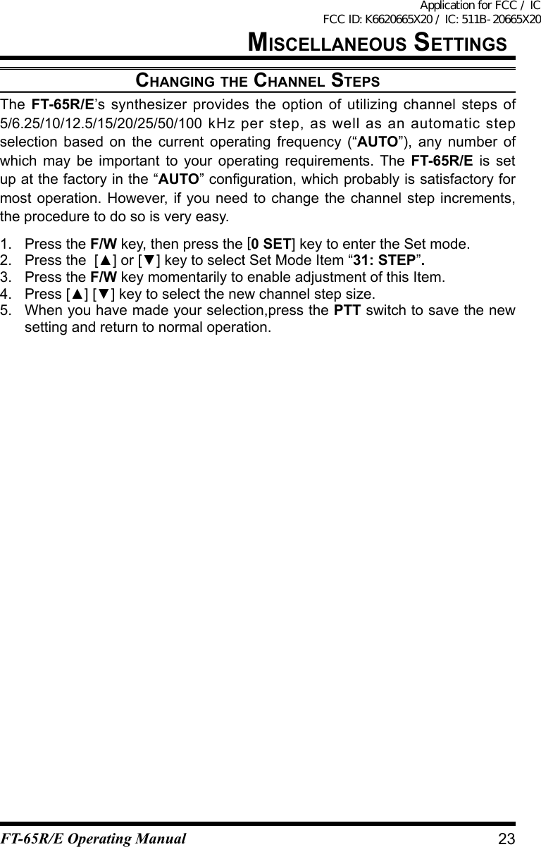 MisCellaneOus settingsChanging the Channel stepsThe  FT-65R/E’s synthesizer provides the option of utilizing channel steps of 5/6.25/10/12.5/15/20/25/50/100 kHz per step, as well as an automatic step selection based on the current operating frequency (“AUTO”), any number of which may be important to your operating requirements. The FT-65R/E is set up at the factory in the “AUTO”conguration,whichprobablyissatisfactoryformost operation. However, if you need to change the channel step increments, the procedure to do so is very easy.1.  Press the F/W key, then press the [0 SET] key to enter the Set mode.2. Pressthe[▲]or[▼]keytoselectSetModeItem“31: STEP”.3.  Press the F/W key momentarily to enable adjustment of this Item.4. Press[▲][▼]keytoselectthenewchannelstepsize.5.  When you have made your selection,press the PTT switch to save the new setting and return to normal operation.23FT-65R/E Operating ManualApplication for FCC / IC FCC ID: K6620665X20 / IC: 511B-20665X20