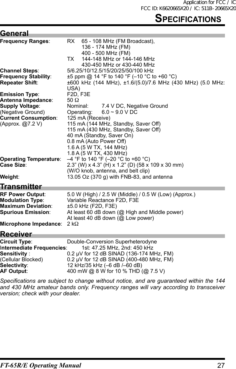 speCiFiCatiOnsGeneralFrequency Ranges:  RX  65 - 108 MHz (FM Broadcast),    136 - 174 MHz (FM)    400 - 500 MHz (FM)  TX 144-148 MHz or 144-146 MHz    430-450 MHz or 430-440 MHzChannel Steps:  5/6.25/10/12.5/15/20/25/50/100 kHzFrequency Stability:  ±5 ppm @ 14 °F to 140 °F (–10 °C to +60 °C)Repeater Shift:  ±600 kHz (144 MHz), ±1.6/(5.0)/7.6 MHz (430 MHz) (5.0 MHz: USA)Emission Type:  F2D, F3EAntenna Impedance: 50 Supply Voltage:  Nominal: 7.4 V DC, Negative Ground(Negative Ground) Operating: 6.0 ~ 9.0 V DCCurrent Consumption:  125 mA (Receive)(Approx.@7.2V) 115mA(144MHz,Standby,SaverOff)  115 mA (430 MHz, Standby, Saver Off)  40 mA (Standby, Saver On)  0.8 mA (Auto Power Off)  1.6 A (5 W TX, 144 MHz)  1.8 A (5 W TX, 430 MHz)Operating Temperature:  –4 °F to 140 °F (–20 °C to +60 °C)Case Size: 2.3”(W)x4.3”(H)x1.2”(D)(58x109x30mm)  (W/O knob, antenna, and belt clip)Weight:  13.05 Oz (370 g) with FNB-83, and antennaTransmitterRF Power Output: 5.0W(High)/2.5W(Middle)/0.5W(Low)(Approx.)Modulation Type:  Variable Reactance F2D, F3EMaximum Deviation:  ±5.0 kHz (F2D, F3E)Spurious Emission:  At least 60 dB down (@ High and Middle power)  At least 40 dB down (@ Low power)Microphone Impedance:  2 kReceiverCircuit Type:  Double-Conversion SuperheterodyneIntermediate Frequencies:  1st: 47.25 MHz, 2nd: 450 kHzSensitivity :  0.2 µV for 12 dB SINAD (136-174 MHz, FM)(Cellular Blocked) 0.2 µV for 12 dB SINAD (400-480 MHz, FM)Selectivity:  12 kHz/35 kHz (–6 dB /–60 dB)AF Output:  400 mW @ 8 W for 10 % THD (@ 7.5 V)Specications are subject to change without notice, and are guaranteed within the 144 and 430 MHz amateur bands only. Frequency ranges will vary according to transceiver version; check with your dealer.27FT-65R/E Operating ManualApplication for FCC / IC FCC ID: K6620665X20 / IC: 511B-20665X20