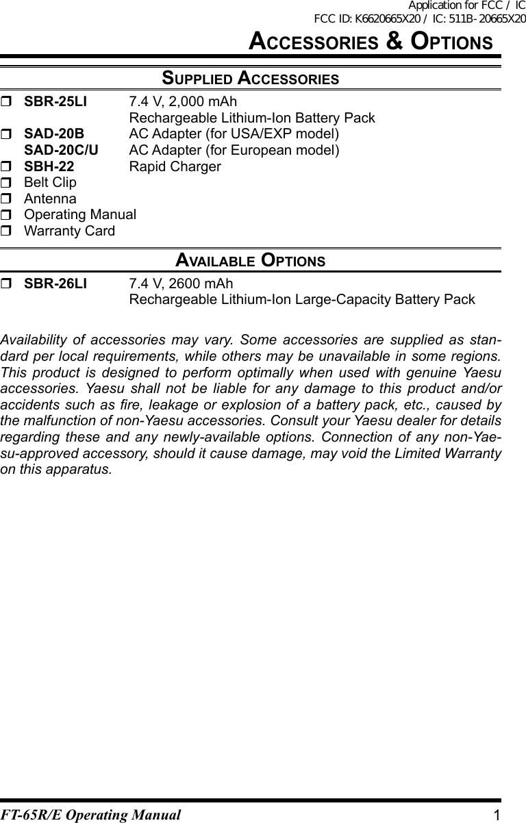 aCCessOries &amp; OptiOnssupplied aCCessOries SBR-25LI  7.4 V, 2,000 mAh    Rechargeable Lithium-Ion Battery Pack SAD-20B AC Adapter (for USA/EXP model) SAD-20C/U AC Adapter (for European model) SBH-22 Rapid Charger  Belt Clip Antenna  Operating Manual  Warranty Cardavailable OptiOns  SBR-26LI  7.4 V, 2600 mAh    Rechargeable Lithium-Ion Large-Capacity Battery PackAvailability of accessories may vary. Some accessories are supplied as stan-dard per local requirements, while others may be unavailable in some regions. This product is designed to perform optimally when used with genuine Yaesu accessories. Yaesu shall not be liable for any damage to this product and/or accidents such as re, leakage or explosion of a battery pack, etc., caused by the malfunction of non-Yaesu accessories. Consult your Yaesu dealer for details regarding these and any newly-available options. Connection of any non-Yae-su-approved accessory, should it cause damage, may void the Limited Warranty on this apparatus.1FT-65R/E Operating ManualApplication for FCC / IC FCC ID: K6620665X20 / IC: 511B-20665X20