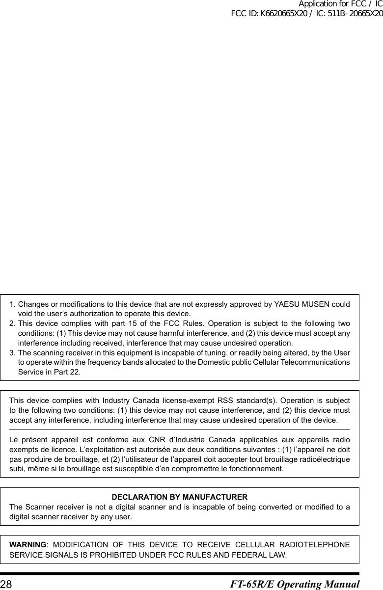 1.ChangesormodificationstothisdevicethatarenotexpresslyapprovedbyYAESUMUSENcouldvoid the user’s authorization to operate this device.2. This device complies with part 15 of the FCC Rules. Operation is subject to the following two conditions: (1) This device may not cause harmful interference, and (2) this device must accept any interference including received, interference that may cause undesired operation.3. The scanning receiver in this equipment is incapable of tuning, or readily being altered, by the User to operate within the frequency bands allocated to the Domestic public Cellular Telecommunications Service in Part 22.This device complies with Industry Canada license-exempt RSS standard(s). Operation is subjectto the following two conditions: (1) this device may not cause interference, and (2) this device must accept any interference, including interference that may cause undesired operation of the device.Le présent appareil est conforme aux CNR d’Industrie Canada applicables aux appareils radioexemptsdelicence.L’exploitationestautoriséeauxdeuxconditionssuivantes:(1)l’appareilnedoitpas produire de brouillage, et (2) l’utilisateur de l’appareil doit accepter tout brouillage radioélectrique subi, même si le brouillage est susceptible d’en compromettre le fonctionnement.DECLARATION BY MANUFACTURERThe Scanner receiver is not a digital scanner and is incapable of being converted or modified to a digital scanner receiver by any user.WARNING: MODIFICATION OF THIS DEVICE TO RECEIVE CELLULAR RADIOTELEPHONE SERVICE SIGNALS IS PROHIBITED UNDER FCC RULES AND FEDERAL LAW.28 FT-65R/E Operating ManualApplication for FCC / IC FCC ID: K6620665X20 / IC: 511B-20665X20