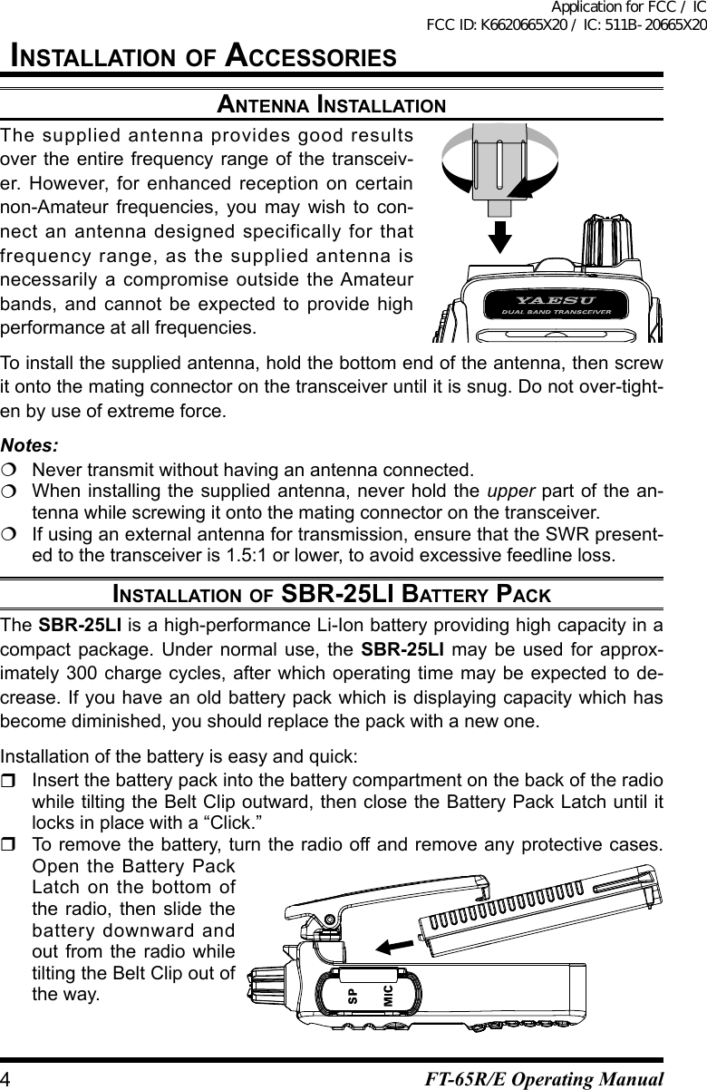 installatiOn OF aCCessOriesantenna installatiOnThe supplied antenna provides good results over the entire frequency range of the transceiv-er. However, for enhanced reception on certain non-Amateur frequencies, you may wish to con-nect an antenna designed specifically for that frequency range, as the supplied antenna is necessarily a compromise outside the Amateur bands, and cannot be expected to provide highperformance at all frequencies.To install the supplied antenna, hold the bottom end of the antenna, then screw it onto the mating connector on the transceiver until it is snug. Do not over-tight-enbyuseofextremeforce.Notes:  Never transmit without having an antenna connected.  When installing the supplied antenna, never hold the upper part of the an-tenna while screwing it onto the mating connector on the transceiver.Ifusinganexternalantennafortransmission,ensurethattheSWRpresent-edtothetransceiveris1.5:1orlower,toavoidexcessivefeedlineloss.installatiOn OF sbr-25li battery paCkThe SBR-25LI is a high-performance Li-Ion battery providing high capacity in a compact package. Under normal use, the SBR-25LI may be used for approx-imately300chargecycles,after whichoperatingtimemaybeexpectedto de-crease. If you have an old battery pack which is displaying capacity which has become diminished, you should replace the pack with a new one.Installation of the battery is easy and quick:  Insert the battery pack into the battery compartment on the back of the radio while tilting the Belt Clip outward, then close the Battery Pack Latch until it locks in place with a “Click.”  To remove the battery, turn the radio off and remove any protective cases. Open the Battery Pack Latch on the bottom of the radio, then slide the battery downward and out from the radio while tilting the Belt Clip out of the way.4FT-65R/E Operating ManualApplication for FCC / IC FCC ID: K6620665X20 / IC: 511B-20665X20