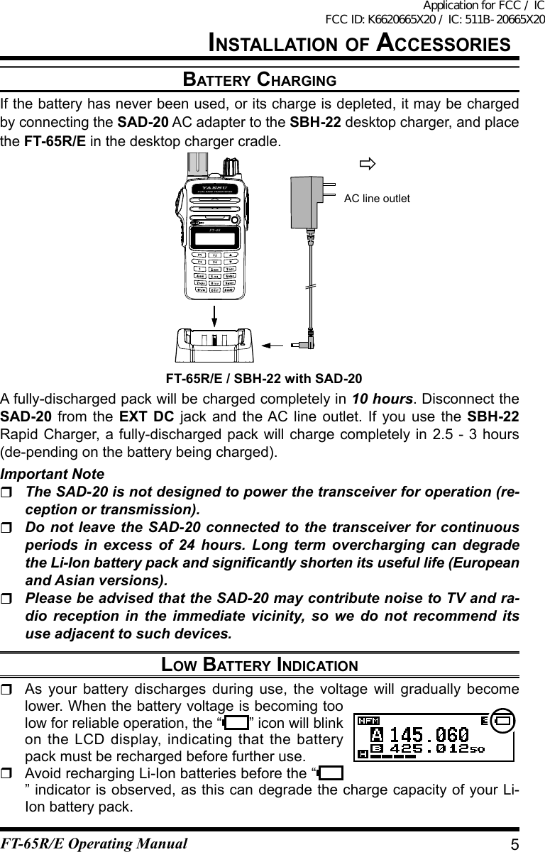 battery ChargingIf the battery has never been used, or its charge is depleted, it may be charged by connecting the SAD-20 AC adapter to the SBH-22 desktop charger, and place the FT-65R/E in the desktop charger cradle.A fully-discharged pack will be charged completely in 10 hours. Disconnect the SAD-20 from the EXT DC jack and the AC line outlet. If you use the SBH-22 Rapid Charger, a fully-discharged pack will charge completely in 2.5 - 3 hours (de-pending on the battery being charged).Important Note The SAD-20 is not designed to power the transceiver for operation (re-ception or transmission). Do not leave the SAD-20 connected to the transceiver for continuous periods in excess of 24 hours. Long term overcharging can degrade the Li-Ion battery pack and signicantly shorten its useful life (European and Asian versions). Please be advised that the SAD-20 may contribute noise to TV and ra-dio reception in the immediate vicinity, so we do not recommend its use adjacent to such devices.lOw battery indiCatiOn  As your battery discharges during use, the voltage will gradually become lower. When the battery voltage is becoming too low for reliable operation, the “ ” icon will blink on the LCD display, indicating that the battery pack must be recharged before further use.  Avoid recharging Li-Ion batteries before the “” indicator is observed, as this can degrade the charge capacity of your Li-Ion battery pack.AC line outletFT-65R/E / SBH-22 with SAD-205installatiOn OF aCCessOriesFT-65R/E Operating ManualApplication for FCC / IC FCC ID: K6620665X20 / IC: 511B-20665X20