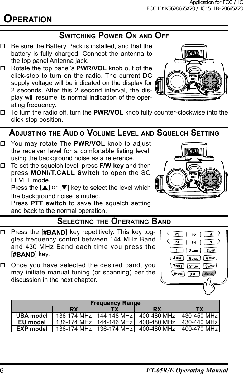 OperatiOnswitChing pOwer On and OFF  Be sure the Battery Pack is installed, and that the battery is fully charged. Connect the antenna to the top panel Antenna jack.  Rotate the top panel’s PWR/VOL knob out of the click-stop to turn on the radio. The current DC supply voltage will be indicated on the display for 2 seconds. After this 2 second interval, the dis-play will resume its normal indication of the oper-ating frequency.  To turn the radio off, turn the PWR/VOL knob fully counter-clockwise into the click stop position.adjusting the audiO vOluMe level and squelCh setting  You may rotate The PWR/VOL knob to adjust the receiver level for a comfortable listing level, using the background noise as a reference.  To set the squelch level, press F/W key and then press  MONI/T.CALL Switch to open the SQ LEVEL mode. Press the [] or [] key to select the level which the background noise is muted. Press PTT switch to save the squelch setting and back to the normal operation.seleCting the Operating band  Press the [#BAND] key repetitively. This key tog-gles frequency control between 144 MHz Band and 430 MHz Band each time you press the [#BAND] key.  Once you have selected the desired band, you may initiate manual tuning (or scanning) per the discussioninthenextchapter.Frequency RangeRX TX RX TXUSA model 136-174 MHz 144-148 MHz 400-480 MHz 430-450 MHzEU model 136-174 MHz 144-146 MHz 400-480 MHz 430-440 MHzEXP model 136-174 MHz 136-174 MHz 400-480 MHz 400-470 MHz6FT-65R/E Operating ManualApplication for FCC / IC FCC ID: K6620665X20 / IC: 511B-20665X20