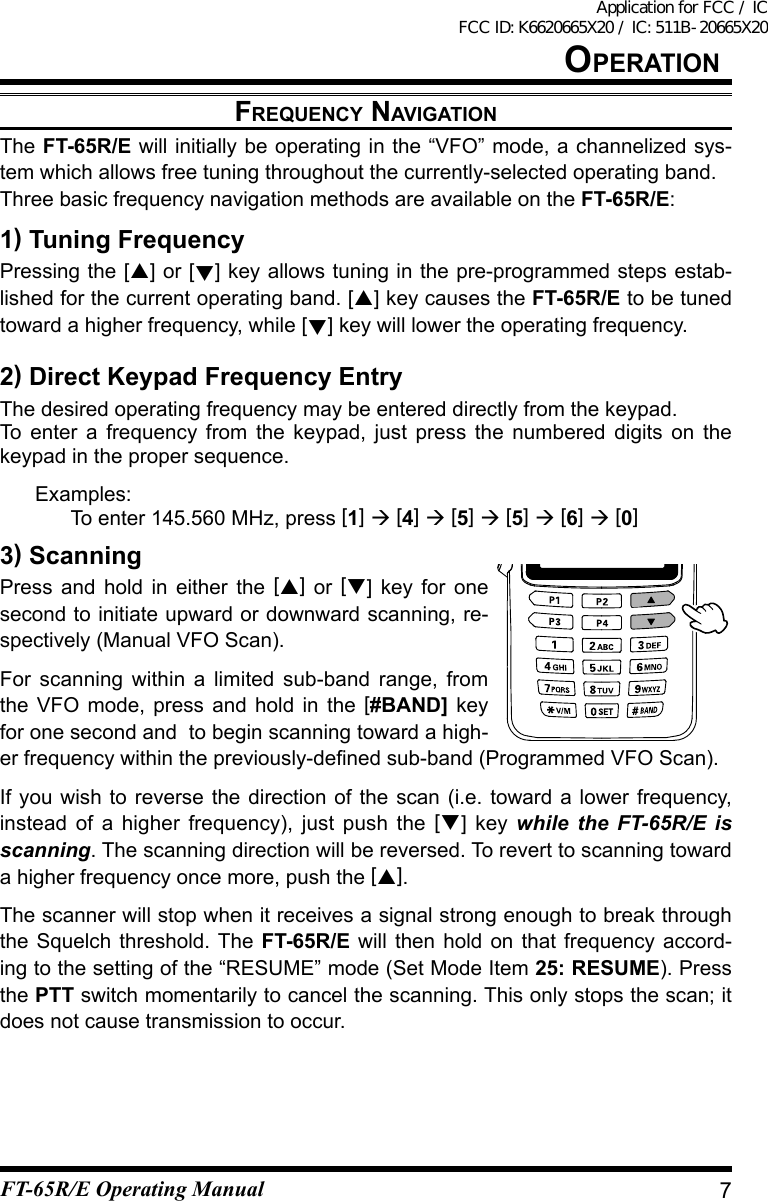 FrequenCy navigatiOnThe FT-65R/E will initially be operating in the “VFO” mode, a channelized sys-tem which allows free tuning throughout the currently-selected operating band.Three basic frequency navigation methods are available on the FT-65R/E:1) Tuning FrequencyPressing the [] or [] key allows tuning in the pre-programmed steps estab-lished for the current operating band. [] key causes the FT-65R/E to be tuned toward a higher frequency, while [] key will lower the operating frequency.2) Direct Keypad Frequency EntryThe desired operating frequency may be entered directly from the keypad.To enter a frequency from the keypad, just press the numbered digits on the keypad in the proper sequence. Examples:  To enter 145.560 MHz, press [1]  [4]  [5]  [5]  [6]  [0]3) ScanningPress and hold in either the [] or [] key for one second to initiate upward or downward scanning, re-spectively (Manual VFO Scan).For scanning within a limited sub-band range, from the VFO mode, press and hold in the [#BAND] key for one second and  to begin scanning toward a high-erfrequencywithinthepreviously-denedsub-band(ProgrammedVFOScan).If you wish to reverse the direction of the scan (i.e. toward a lower frequency, instead of a higher frequency), just push the [] key while the FT-65R/E is scanning. The scanning direction will be reversed. To revert to scanning toward a higher frequency once more, push the [].The scanner will stop when it receives a signal strong enough to break through the Squelch threshold. The FT-65R/E will then hold on that frequency accord-ing to the setting of the “RESUME” mode (Set Mode Item 25: RESUME). Press the PTT switch momentarily to cancel the scanning. This only stops the scan; it does not cause transmission to occur.7OperatiOnFT-65R/E Operating ManualApplication for FCC / IC FCC ID: K6620665X20 / IC: 511B-20665X20