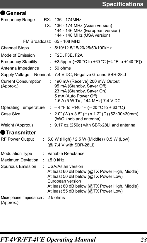 23FT-4VR/FT-4VE Operating ManualSpecifications ●GeneralFrequency Range  RX: 136 - 174MHzTX: 136 - 174 MHz (Asian version)144 - 146 MHz (European version)144 - 148 MHz (USA version)  FM Broadcast: 65 - 108 MHzChannel Steps  : 5/10/12.5/15/20/25/50/100kHzMode of Emission  : F2DF3EF2AFrequency Stability  : ±2.5ppm (−20 °C to +60 °C [−4 °F to +140 °F])Antenna Impedance  : 50 ohmsSupply Voltage  Nominal: 7.4 V DC, Negative Ground SBR-28LICurrent Consumption  :(Approx.) 190 mA (Receive) 200 mW Output95 mA (Standby, Saver Off)23 mA (Standby, Saver On)5 mA (Auto Power Off)1.5 A (5 W Tx , 144 MHz) 7.4 V DCOperating Temperature  : – 4 °F to +140 °F (– 20 °C to + 60 °C)Case Size  : 2.0” (W) x 3.5” (H) x 1.2” (D) (52×90×30mm)W/O knob and antennaWeight (Approx.)  : 9.17 oz (250g) with SBR-28LI and antenna ●TransmitterRF Power Output  : 5.0 W (High) / 2.5 W (Middle) / 0.5 W (Low)(@ 7.4 V with SBR-28LI)Modulation Type  : Variable ReactanceMaximum Deviation  : ±5.0 kHzSpurious Emission  : USA/Asian versionAt least 60 dB below (@TX Power High, Middle)At least 50 dB below (@TX Power Low)European versionAt least 60 dB below (@TX Power High, Middle)At least 55 dB below (@TX Power Low)Microphone Impedance :(Approx.) 2 k ohms