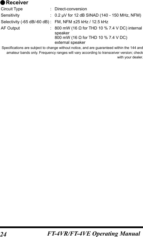 24 FT-4VR/FT-4VE Operating Manual ●ReceiverCircuit Type  : Direct-conversionSensitivity : 0.2 μV for 12 dB SINAD (140 - 150 MHz, NFM)Selectivity (-65 dB/-60 dB) : FM, NFM ±25 kHz / 12.5 kHzAF Output  : 800 mW (16 Ω for THD 10 % 7.4 V DC) internal speaker800 mW (16 Ω for THD 10 % 7.4 V DC) external speakerSpecifications are subject to change without notice, and are guaranteed within the 144 and amateur bands only. Frequency ranges will vary according to transceiver version; check with your dealer.