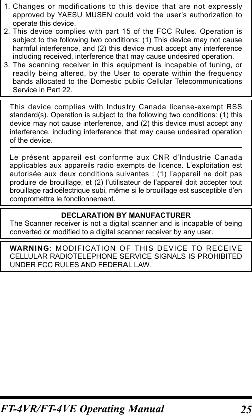 25FT-4VR/FT-4VE Operating Manual1. Changes or modifications to this device that are not expressly approved by YAESU MUSEN could void the user’s authorization to operate this device.2. This device complies with part 15 of the FCC Rules. Operation is subject to the following two conditions: (1) This device may not cause harmful interference, and (2) this device must accept any interference including received, interference that may cause undesired operation.3. The scanning receiver in this equipment is incapable of tuning, or readily being altered, by the User to operate within the frequency bands allocated to the Domestic public Cellular Telecommunications Service in Part 22.This device complies with Industry Canada license-exempt RSS standard(s). Operation is subject to the following two conditions: (1) this device may not cause interference, and (2) this device must accept any interference, including interference that may cause undesired operation of the device.Le présent appareil est conforme aux CNR d’Industrie Canada applicables aux appareils radio exempts de licence. L’exploitation est autorisée aux deux conditions suivantes : (1) l’appareil ne doit pas produire de brouillage, et (2) l’utilisateur de l’appareil doit accepter tout brouillage radioélectrique subi, même si le brouillage est susceptible d’en compromettre le fonctionnement.DECLARATION BY MANUFACTURERThe Scanner receiver is not a digital scanner and is incapable of being converted or modified to a digital scanner receiver by any user.WARNING: MODIFICATION OF THIS DEVICE TO RECEIVE CELLULAR RADIOTELEPHONE SERVICE SIGNALS IS PROHIBITED UNDER FCC RULES AND FEDERAL LAW.