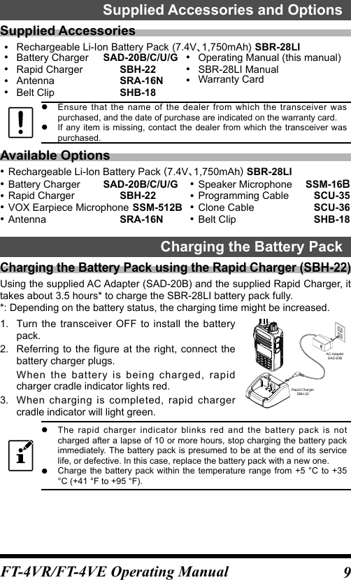 9FT-4VR/FT-4VE Operating ManualSupplied Accessories and OptionsSupplied Accessories Rechargeable Li-Ion Battery Pack 7.4V1,750mAh SBR-28LI Battery Charger  SAD-20B/C/U/G Rapid Charger  SBH-22 Antenna  SRA-16N Belt Clip  SHB-18 Operating Manual (this manual) SBR-28LI Manual Warranty Card zEnsure that the name of the dealer from which the transceiver was purchased, and the date of purchase are indicated on the warranty card. zIf any item is missing, contact the dealer from which the transceiver was purchased.Available Options Rechargeable Li-Ion Battery Pack 7.4V1,750mAh SBR-28LI Battery Charger  SAD-20B/C/U/G Rapid Charger  SBH-22 VOX Earpiece Microphone SSM-512B Antenna  SRA-16N Speaker Microphone  SSM-16Ｂ Programming Cable  SCU-35 Clone Cable  SCU-36 Belt Clip  SHB-18Charging the Battery PackCharging the Battery Pack using the Rapid Charger (SBH-22)Using the supplied AC Adapter (SAD-20B) and the supplied Rapid Charger, it takes about 3.5 hours* to charge the SBR-28LI battery pack fully.*: Depending on the battery status, the charging time might be increased.1.  Turn the transceiver OFF to install the battery pack.2.  Referring to the figure at the right, connect the battery charger plugs.When the battery is being charged, rapid charger cradle indicator lights red.3.  When charging is completed, rapid charger cradle indicator will light green.AC AdapterSAD-20BRapid ChargerSBH-22 zThe rapid charger indicator blinks red and the battery pack is not charged after a lapse of 10 or more hours, stop charging the battery pack immediately. The battery pack is presumed to be at the end of its service life, or defective. In this case, replace the battery pack with a new one. zCharge the battery pack within the temperature range from +5 °C to +35 °C (+41 °F to +95 °F).