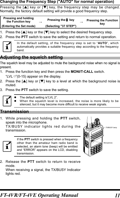 11FT-4VR/FT-4VE Operating ManualChanging the Frequency Step (&quot;AUTO&quot; for normal operation)Pressing the [] key or [] key, the frequency step may be changed. Normally, the factory default setting will provide a good frequency step.Pressing and holding the Function key →Pressing the  key →Pressing the Function key(Entering the Set mode) (Selecting &quot;37 STEP&quot;)1.  Press the [] key or the [] key to select the desired frequency step.2.   Press  the  PTT switch to save the setting and return to normal operation.In the default setting, of the frequency step is set to “AUTO”, which automatically provides a suitable frequency step according to the frequency band.Adjusting the squelch settingThe squelch level may be adjusted to mute the background noise when no signal is present.1.  Press the function key and then press the MONI/T-CALL switch.“LVL □”(0-15) appear on the display.2.   Press the [] key or [] key to a level at which the background noise is muted.3.   Press  the  PTT switch to save the setting. zThe default setting is“LVL 2”. zWhen the squelch level is increased, the noise is more likely to be silenced, but it may become more difficult to receive weak signals.Transmission1.  While pressing and holding the PTT switch, speak into the microphone.TX/BUSY indicator lights red during the transmission.If the PTT switch is pressed when a frequency other than the amateur ham radio band is selected, an alarm tone (beep) will be emitted and “ERROR” appears on the LCD, disabling transmission.2.  Release the PTT switch to return to receive mode.When receiving a signal, the TX/BUSY Indicator lights red.MicrophoneTX/BUSY lamp