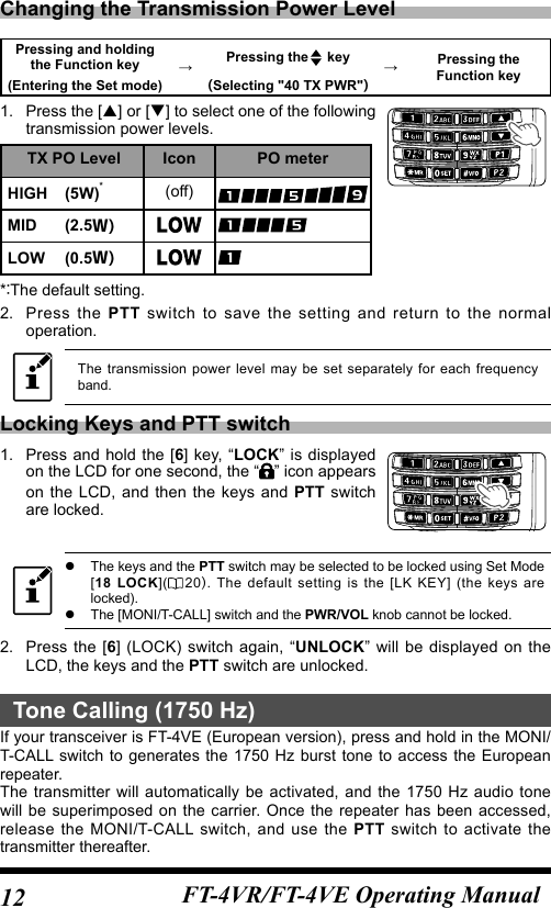 12 FT-4VR/FT-4VE Operating ManualChanging the Transmission Power LevelPressing and holding the Function key →Pressing the  key →Pressing the Function key(Entering the Set mode) (Selecting &quot;40 TX PWR&quot;)1.  Press  the [] or [] to select one of the following transmission power levels.TX PO Level Icon PO meterHIGH (5W)*(off)MID (2.5Ｗ)LOW (0.5Ｗ)*The default setting.2.   Press  the  PTT switch to save the setting and return to the normal operation.The transmission power level may be set separately for each frequency band.Locking Keys and PTT switch1.  Press and hold the [6] key, “LOCK” is displayed on the LCD for one second, the “ ” icon appears on the LCD, and then the keys and PTT switch are locked. zThe keys and the PTT switch may be selected to be locked using Set Mode [18 LOCK]( 20. The default setting is the [LK KEY] (the keys are locked). zThe [MONI/T-CALL] switch and the PWR/VOL knob cannot be locked.2.  Press the [6] (LOCK) switch again, “UNLOCK” will be displayed on the LCD, the keys and the PTT switch are unlocked.Tone Calling (1750 Hz)If your transceiver is FT-4VE (European version), press and hold in the MONI/T-CALL switch to generates the 1750 Hz burst tone to access the European repeater.The transmitter will automatically be activated, and the 1750 Hz audio tone will be superimposed on the carrier. Once the repeater has been accessed, release the MONI/T-CALL switch, and use the PTT switch to activate the transmitter thereafter.