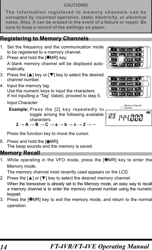 14 FT-4VR/FT-4VE Operating ManualCAUTIONS!The information registered to memory channels can be corrupted by incorrect operation, static electricity, or electrical noise. Also, it can be erased in the event of a failure or repair. Be sure to keep a record of the settings on paper.Registering to Memory Channels1.  Set the frequency and the communication mode to be registered to a memory channel.2.  Press and hold the [ MR] key.A blank memory channel will be displayed auto-matically.3.  Press the  [] key or [] key to select the desired channel number.4.  Input the memory tagUse the numeric keys to input the characters.If not inputting a “Tag” (label), proceed to step 5.Input CharacterExample:  Press the [2] key repeatedly to toggle among the following available characters.2 → A → B → C → a → b → c → 2 → Memory ChannelNumberPress the function key to move the cursor.5.  Press and hold the [ MR].The beep sounds and the memory is saved.Memory Recall1.  While operating in the VFO mode, press the  [ MR] key to enter the Memory mode.The memory channel most recently used appears on the LCD.2.   Press the [▲] or [▼] key to select the desired memory channel.When the transceiver is already set to the Memory mode, an easy way to recall a memory channel is to enter the memory channel number using the numeric keypad.3.  Press the [ MR] key to exit the memory mode, and return to the normal operation.