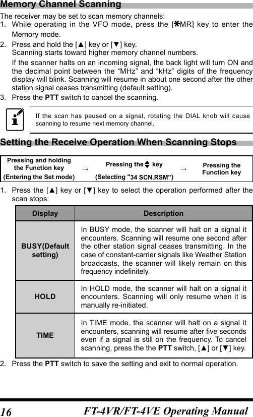 16 FT-4VR/FT-4VE Operating ManualMemory Channel ScanningThe receiver may be set to scan memory channels:1.  While operating in the VFO mode, press the  [ MR] key to enter the Memory mode.2.  Press and hold the [▲] key or [▼] key.Scanning starts toward higher memory channel numbers.If the scanner halts on an incoming signal, the back light will turn ON and the decimal point between the “MHz” and “kHz” digits of the frequency display will blink. Scanning will resume in about one second after the other station signal ceases transmitting (default setting).3.  Press the PTT switch to cancel the scanning.If the scan has paused on a signal, rotating the DIAL knob will cause scanning to resume next memory channel.Setting the Receive Operation When Scanning StopsPressing and holding the Function key →Pressing the  key →Pressing the Function key(Entering the Set mode) (Selecting &quot;34 SCN.RSM&quot;)1.  Press the [▲]  key or [▼] key to select the  operation performed after the scan stops:Display DescriptionBUSY(Default setting)In BUSY mode, the scanner will halt on a signal it encounters. Scanning will resume one second after the other station signal ceases transmitting. In the case of constant-carrier signals like Weather Station broadcasts, the scanner will likely remain on this frequency indefinitely.HOLDIn HOLD mode, the scanner will halt on a signal it encounters. Scanning will only resume when it is manually re-initiated.TIMEIn TIME mode, the scanner will halt on a signal it encounters, scanning will resume after five seconds even if a signal is still on the frequency. To cancel scanning, press the the PTT switch, [▲] or [▼] key.2.  Press the PTT switch to save the setting and exit to normal operation.