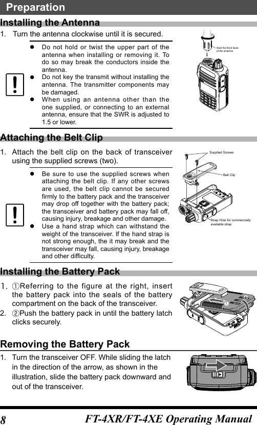 8FT-4XR/FT-4XE Operating ManualPreparationInstalling the Antenna1.   Turn the antenna clockwise until it is secured. zDo not hold or twist the upper part of the antenna when installing or removing it. To do so may break the conductors inside the antenna. zDo not key the transmit without installing the antenna. The transmitter components may be damaged. zWhen using an antenna other than the one supplied, or connecting to an external antenna, ensure that the SWR is adjusted to 1.5 or lower.Hold the thick baseof the antennaAttaching the Belt Clip1.  Attach the belt clip on the back of transceiver using the supplied screws (two). zBe sure to use the supplied screws when attaching the belt clip. If any other screws are used, the belt clip cannot be secured firmly to the battery pack and the transceiver may drop off together with the battery pack; the transceiver and battery pack may fall off, causing injury, breakage and other damage. zUse a hand strap which can withstand the weight of the transceiver. If the hand strap is not strong enough, the it may break and the transceiver may fall, causing injury, breakage and other difficulty.Supplied ScrewsStrap Hole for commerciallyavailable strapBelt ClipInstalling the Battery Pack1. ①Referring to the figure at the right, insert the battery pack into the seals of the battery compartment on the back of the transceiver.2.   ②Push the battery pack in until the battery latch clicks securely.①②Removing the Battery Pack1.  Turn the transceiver OFF. While sliding the latch in the direction of the arrow, as shown in the illustration, slide the battery pack downward and out of the transceiver.