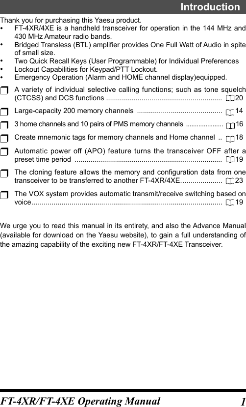 1FT-4XR/FT-4XE Operating ManualIntroductionThank you for purchasing this Yaesu product. •FT-4XR/4XE is a handheld transceiver for operation in the 144 MHz and 430 MHz Amateur radio bands. •Bridged Transless (BTL) amplifier provides One Full Watt of Audio in spite of small size. •Two Quick Recall Keys (User Programmable) for Individual Preferences •Lockout Capabilities for Keypad/PTT Lockout. •Emergency Operation (Alarm and HOME channel display)equipped.r A variety of individual selective calling functions; such as tone squelch (CTCSS) and DCS functions  ...........................................................  20r  Large-capacity 200 memory channels  ...........................................   14r 3 home channels and 10 pairs of PMS memory channels  .....................  16r Create mnemonic tags for memory channels and Home channel  ..   18r Automatic power off (APO) feature turns the transceiver OFF after a preset time period  ...........................................................................  19r The cloning feature allows the memory and configuration data from one transceiver to be transferred to another FT-4XR/4XE. ....................  23r The VOX system provides automatic transmit/receive switching based on voice ................................................................................................  19We urge you to read this manual in its entirety, and also the Advance Manual (available for download on the Yaesu website), to gain a full understanding of the amazing capability of the exciting new FT-4XR/FT-4XE Transceiver.