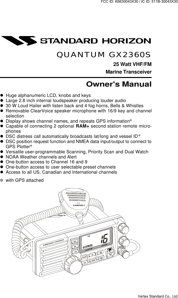 Page 1GX2360SQUANTUM GX2360S25 Watt VHF/FMMarine TransceiverOwner&apos;s ManuallHuge alphanumeric LCD, knobs and keyslLarge 2.8 inch internal loudspeaker producing louder audiol30 W Loud Hailer with listen back and 4 fog horns, Bells &amp; WhistleslRemovable ClearVoice speaker microphone with 16/9 key and channelselectionlDisplay shows channel names, and repeats GPS information]lCapable of connecting 2 optional RAM+ second station remote micro-phoneslDSC distress call automatically broadcasts lat/long and vessel ID]lDSC position request function and NMEA data input/output to connect toGPS Plotter]lVersatile user-programmable Scanning, Priority Scan and Dual WatchlNOAA Weather channels and AlertlOne-button access to Channel 16 and 9lOne-button access to user selectable preset channelslAccess to all US, Canadian and International channels]with GPS attachedFCC ID: K6630043X30 / IC ID: 511B-30043X30Vertex Standard Co., Ltd.