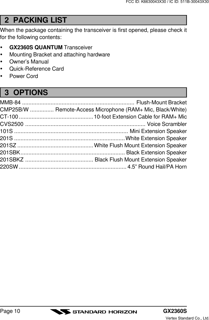 GX2360SPage 102  PACKING LISTWhen the package containing the transceiver is first opened, please check itfor the following contents:ŸGX2360S QUANTUM TransceiverŸMounting Bracket and attaching hardwareŸOwner’s ManualŸQuick-Reference CardŸPower Cord3  OPTIONSMMB-84 ....................................................................... Flush-Mount BracketCMP25B/W ............... Remote-Access Microphone (RAM+ Mic, Black/White)CT-100 ...............................................10-foot Extension Cable for RAM+ MicCVS2500 ............................................................................ Voice Scrambler101S ........................................................................ Mini Extension Speaker201S ......................................................................White Extension Speaker201SZ ................................................White Flush Mount Extension Speaker201SBK.................................................................. Black Extension Speaker201SBKZ ........................................... Black Flush Mount Extension Speaker220SW .................................................................... 4.5” Round Hail/PA HornFCC ID: K6630043X30 / IC ID: 511B-30043X30Vertex Standard Co., Ltd.