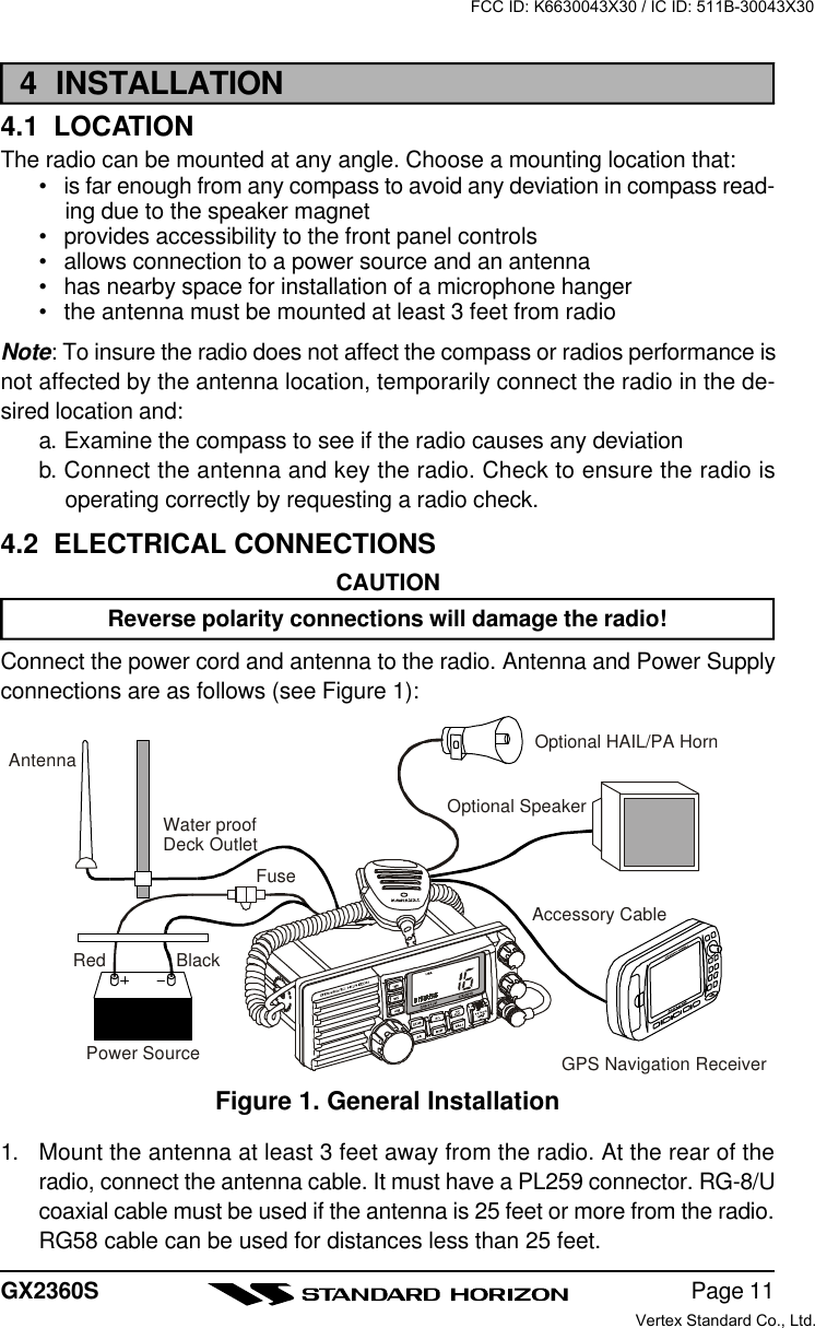 Page 11GX2360S4  INSTALLATION4.1  LOCATIONThe radio can be mounted at any angle. Choose a mounting location that:•is far enough from any compass to avoid any deviation in compass read-ing due to the speaker magnet•provides accessibility to the front panel controls•allows connection to a power source and an antenna•has nearby space for installation of a microphone hanger•the antenna must be mounted at least 3 feet from radioNote: To insure the radio does not affect the compass or radios performance isnot affected by the antenna location, temporarily connect the radio in the de-sired location and:a. Examine the compass to see if the radio causes any deviationb. Connect the antenna and key the radio. Check to ensure the radio isoperating correctly by requesting a radio check.4.2  ELECTRICAL CONNECTIONSCAUTIONReverse polarity connections will damage the radio!Connect the power cord and antenna to the radio. Antenna and Power Supplyconnections are as follows (see Figure 1):1. Mount the antenna at least 3 feet away from the radio. At the rear of theradio, connect the antenna cable. It must have a PL259 connector. RG-8/Ucoaxial cable must be used if the antenna is 25 feet or more from the radio.RG58 cable can be used for distances less than 25 feet.Figure 1. General InstallationGPS Navigation ReceiverAccessory CableOptional SpeakerAntennaFuseRedPower SourceBlackWater proofDeck OutletOptional HAIL/PA HornFCC ID: K6630043X30 / IC ID: 511B-30043X30Vertex Standard Co., Ltd.