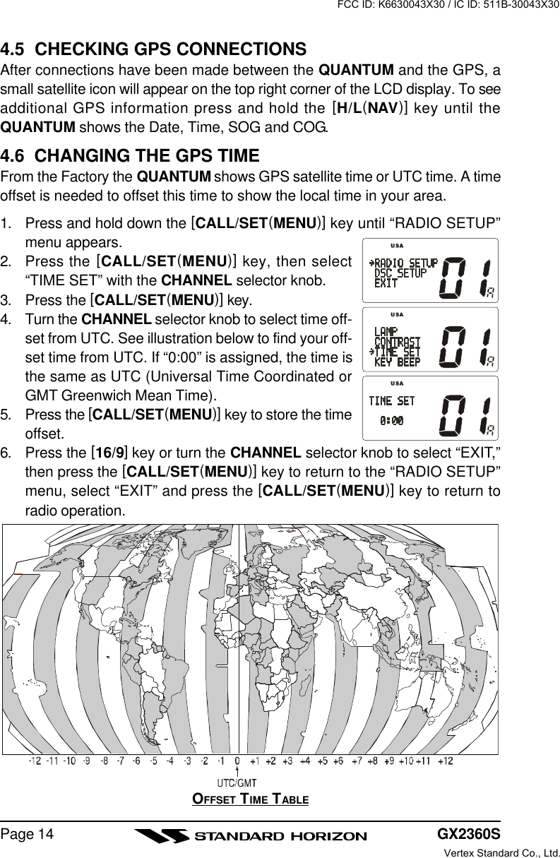 GX2360SPage 144.5  CHECKING GPS CONNECTIONSAfter connections have been made between the QUANTUM and the GPS, asmall satellite icon will appear on the top right corner of the LCD display. To seeadditional GPS information press and hold the [H/L(NAV)] key until theQUANTUM shows the Date, Time, SOG and COG.4.6  CHANGING THE GPS TIMEFrom the Factory the QUANTUM shows GPS satellite time or UTC time. A timeoffset is needed to offset this time to show the local time in your area.1. Press and hold down the [CALL/SET(MENU)] key until “RADIO SETUP”menu appears.2. Press the [CALL/SET(MENU)] key, then select“TIME SET” with the CHANNEL selector knob.3. Press the [CALL/SET(MENU)] key.4. Turn the CHANNEL selector knob to select time off-set from UTC. See illustration below to find your off-set time from UTC. If “0:00” is assigned, the time isthe same as UTC (Universal Time Coordinated orGMT Greenwich Mean Time).5. Press the [CALL/SET(MENU)] key to store the timeoffset.6. Press the [16/9] key or turn the CHANNEL selector knob to select “EXIT,”then press the [CALL/SET(MENU)] key to return to the “RADIO SETUP”menu, select “EXIT” and press the [CALL/SET(MENU)] key to return toradio operation.OFFSET TIME TABLEFCC ID: K6630043X30 / IC ID: 511B-30043X30Vertex Standard Co., Ltd.