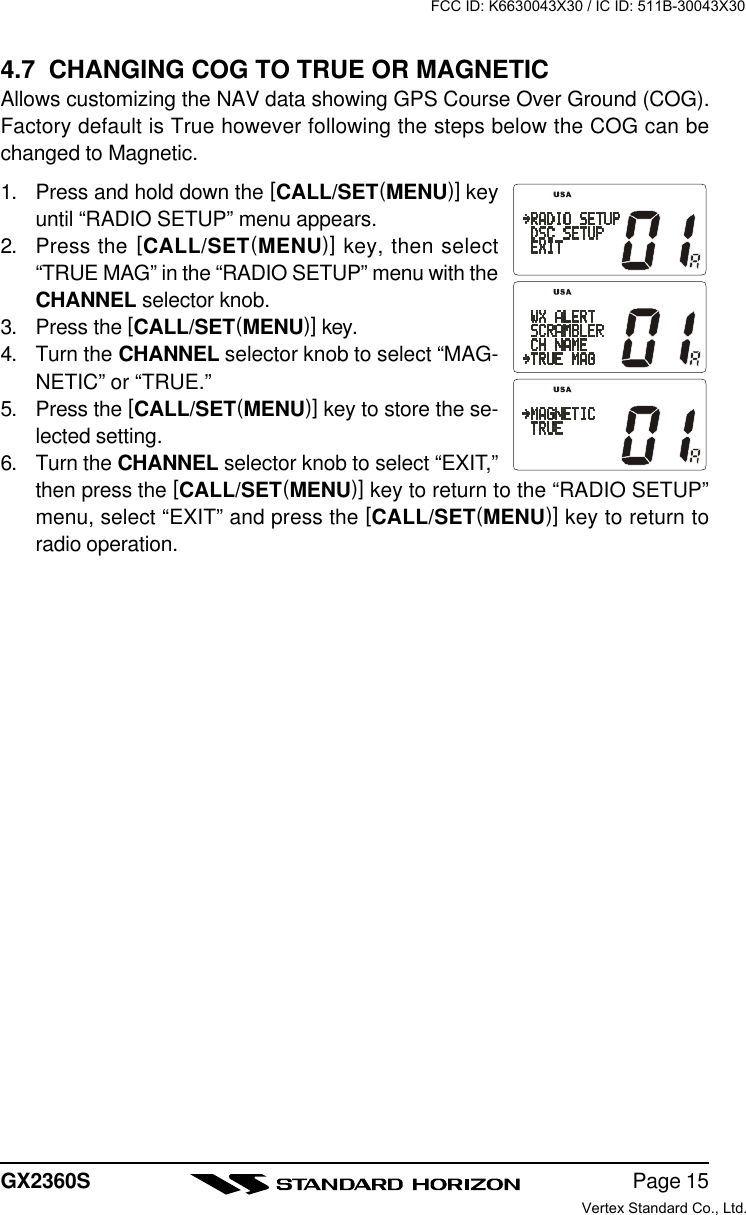 Page 15GX2360S4.7  CHANGING COG TO TRUE OR MAGNETICAllows customizing the NAV data showing GPS Course Over Ground (COG).Factory default is True however following the steps below the COG can bechanged to Magnetic.1. Press and hold down the [CALL/SET(MENU)] keyuntil “RADIO SETUP” menu appears.2. Press the [CALL/SET(MENU)] key, then select“TRUE MAG” in the “RADIO SETUP” menu with theCHANNEL selector knob.3. Press the [CALL/SET(MENU)] key.4. Turn the CHANNEL selector knob to select “MAG-NETIC” or “TRUE.”5. Press the [CALL/SET(MENU)] key to store the se-lected setting.6. Turn the CHANNEL selector knob to select “EXIT,”then press the [CALL/SET(MENU)] key to return to the “RADIO SETUP”menu, select “EXIT” and press the [CALL/SET(MENU)] key to return toradio operation.FCC ID: K6630043X30 / IC ID: 511B-30043X30Vertex Standard Co., Ltd.