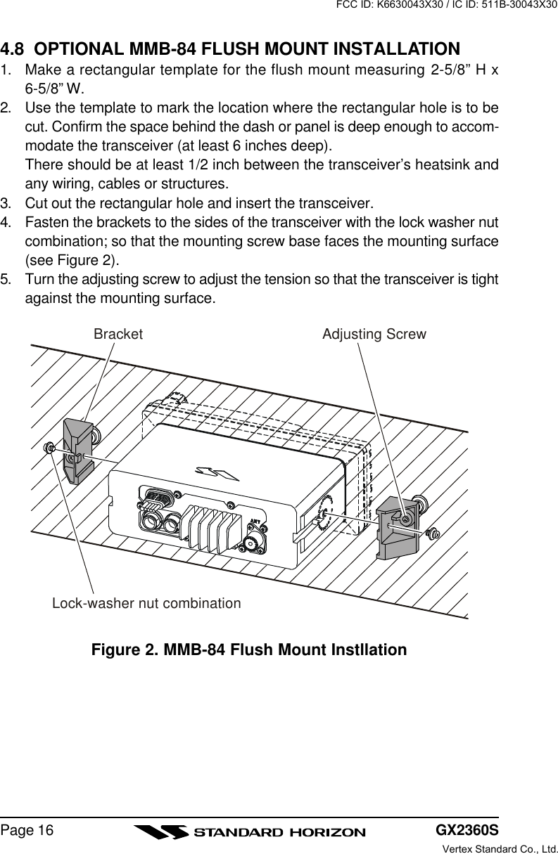 GX2360SPage 164.8  OPTIONAL MMB-84 FLUSH MOUNT INSTALLATION1. Make a rectangular template for the flush mount measuring 2-5/8” H x6-5/8” W.2. Use the template to mark the location where the rectangular hole is to becut. Confirm the space behind the dash or panel is deep enough to accom-modate the transceiver (at least 6 inches deep).There should be at least 1/2 inch between the transceiver’s heatsink andany wiring, cables or structures.3. Cut out the rectangular hole and insert the transceiver.4. Fasten the brackets to the sides of the transceiver with the lock washer nutcombination; so that the mounting screw base faces the mounting surface(see Figure 2).5. Turn the adjusting screw to adjust the tension so that the transceiver is tightagainst the mounting surface.Figure 2. MMB-84 Flush Mount InstllationBracketAdjusting ScrewLock-washer nut combinationFCC ID: K6630043X30 / IC ID: 511B-30043X30Vertex Standard Co., Ltd.