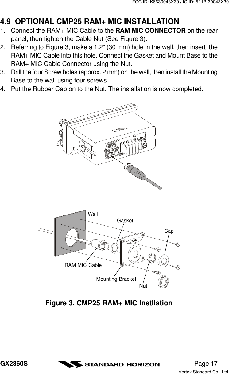 Page 17GX2360S4.9  OPTIONAL CMP25 RAM+ MIC INSTALLATION1. Connect the RAM+ MIC Cable to the RAM MIC CONNECTOR on the rearpanel, then tighten the Cable Nut (See Figure 3).2. Referring to Figure 3, make a 1.2” (30 mm) hole in the wall, then insert  theRAM+ MIC Cable into this hole. Connect the Gasket and Mount Base to theRAM+ MIC Cable Connector using the Nut.3. Drill the four Screw holes (approx. 2 mm) on the wall, then install the MountingBase to the wall using four screws.4. Put the Rubber Cap on to the Nut. The installation is now completed.Figure 3. CMP25 RAM+ MIC InstllationWallGasketMounting BracketRAM MIC CableCapNutFCC ID: K6630043X30 / IC ID: 511B-30043X30Vertex Standard Co., Ltd.