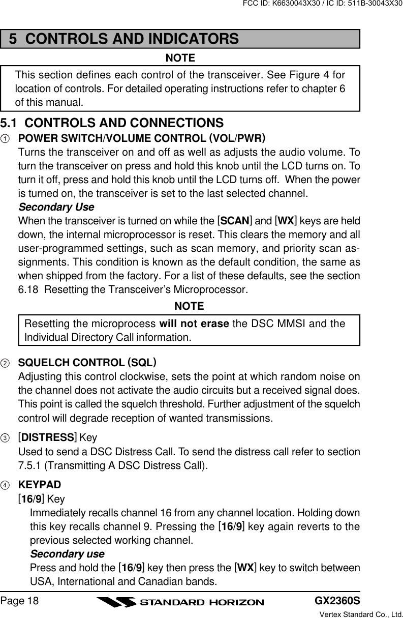 GX2360SPage 185  CONTROLS AND INDICATORSNOTEThis section defines each control of the transceiver. See Figure 4 forlocation of controls. For detailed operating instructions refer to chapter 6of this manual.5.1  CONTROLS AND CONNECTIONSPOWER SWITCH/VOLUME CONTROL (VOL/PWR)Turns the transceiver on and off as well as adjusts the audio volume. Toturn the transceiver on press and hold this knob until the LCD turns on. Toturn it off, press and hold this knob until the LCD turns off.  When the poweris turned on, the transceiver is set to the last selected channel.Secondary UseWhen the transceiver is turned on while the [SCAN] and [WX] keys are helddown, the internal microprocessor is reset. This clears the memory and alluser-programmed settings, such as scan memory, and priority scan as-signments. This condition is known as the default condition, the same aswhen shipped from the factory. For a list of these defaults, see the section6.18  Resetting the Transceiver’s Microprocessor.NOTEResetting the microprocess will not erase the DSC MMSI and theIndividual Directory Call information.SQUELCH CONTROL (SQL)Adjusting this control clockwise, sets the point at which random noise onthe channel does not activate the audio circuits but a received signal does.This point is called the squelch threshold. Further adjustment of the squelchcontrol will degrade reception of wanted transmissions.[DISTRESS] KeyUsed to send a DSC Distress Call. To send the distress call refer to section7.5.1 (Transmitting A DSC Distress Call).KEYPAD[16/9] KeyImmediately recalls channel 16 from any channel location. Holding downthis key recalls channel 9. Pressing the [16/9] key again reverts to theprevious selected working channel.Secondary usePress and hold the [16/9] key then press the [WX] key to switch betweenUSA, International and Canadian bands.FCC ID: K6630043X30 / IC ID: 511B-30043X30Vertex Standard Co., Ltd.