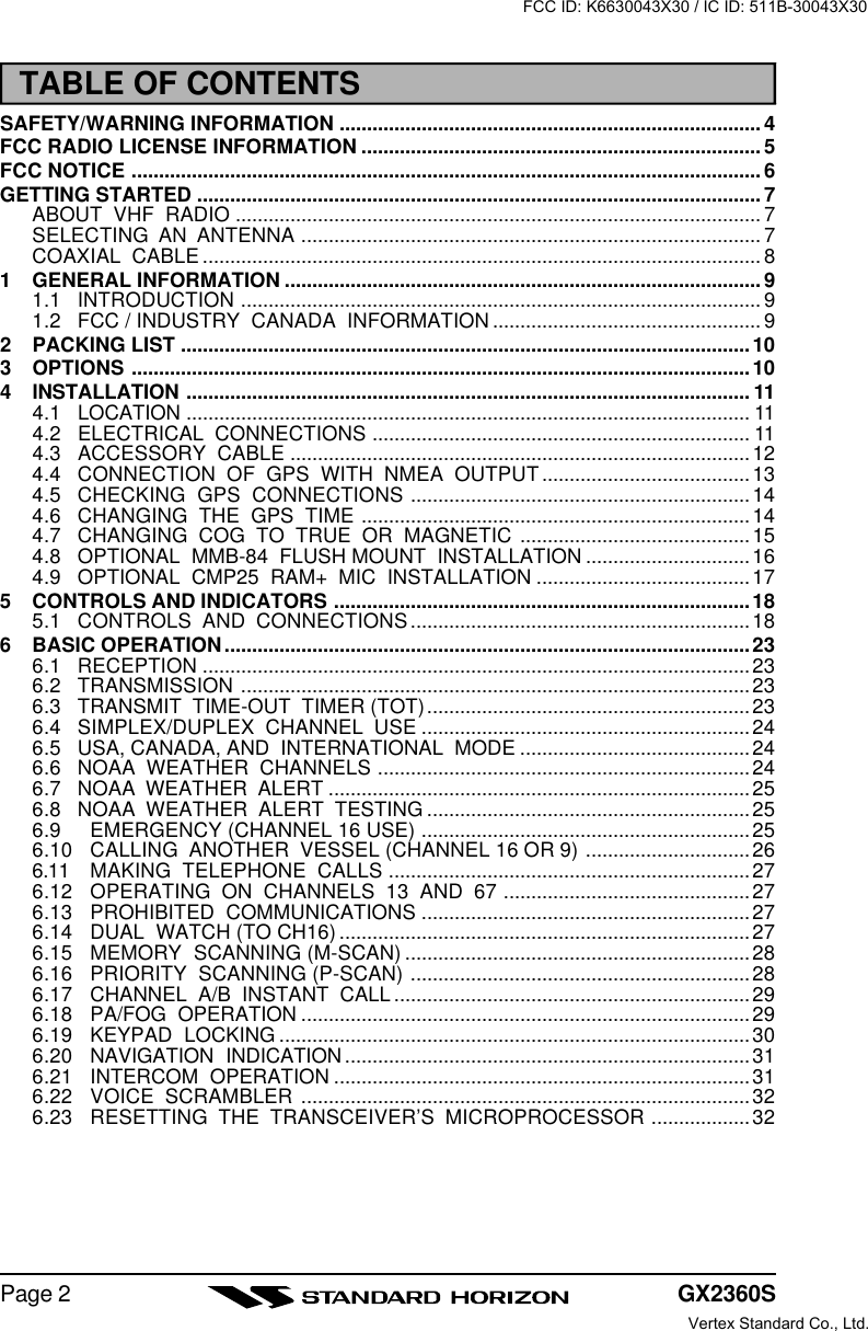 GX2360SPage 2TABLE OF CONTENTSSAFETY/WARNING INFORMATION ............................................................................. 4FCC RADIO LICENSE INFORMATION ......................................................................... 5FCC NOTICE ................................................................................................................... 6GETTING STARTED ....................................................................................................... 7ABOUT  VHF  RADIO ................................................................................................ 7SELECTING  AN  ANTENNA .................................................................................... 7COAXIAL  CABLE ...................................................................................................... 81GENERAL INFORMATION ....................................................................................... 91.1 INTRODUCTION ............................................................................................... 91.2 FCC / INDUSTRY  CANADA  INFORMATION ................................................. 92PACKING LIST ........................................................................................................103OPTIONS .................................................................................................................104INSTALLATION ....................................................................................................... 114.1 LOCATION ....................................................................................................... 114.2 ELECTRICAL  CONNECTIONS ..................................................................... 114.3 ACCESSORY  CABLE ....................................................................................124.4 CONNECTION  OF  GPS  WITH  NMEA  OUTPUT......................................134.5 CHECKING  GPS  CONNECTIONS ..............................................................144.6 CHANGING  THE  GPS  TIME .......................................................................144.7 CHANGING  COG  TO  TRUE  OR  MAGNETIC ..........................................154.8 OPTIONAL  MMB-84  FLUSH MOUNT  INSTALLATION .............................. 164.9 OPTIONAL  CMP25  RAM+  MIC  INSTALLATION ....................................... 175CONTROLS AND INDICATORS ............................................................................ 185.1 CONTROLS  AND  CONNECTIONS..............................................................186BASIC OPERATION................................................................................................236.1 RECEPTION ....................................................................................................236.2 TRANSMISSION .............................................................................................236.3 TRANSMIT  TIME-OUT  TIMER (TOT)........................................................... 236.4 SIMPLEX/DUPLEX  CHANNEL  USE ............................................................246.5 USA, CANADA, AND  INTERNATIONAL  MODE ..........................................246.6 NOAA  WEATHER  CHANNELS .................................................................... 246.7 NOAA  WEATHER  ALERT .............................................................................256.8 NOAA  WEATHER  ALERT  TESTING ........................................................... 256.9 EMERGENCY (CHANNEL 16 USE) ............................................................256.10 CALLING  ANOTHER  VESSEL (CHANNEL 16 OR 9) ..............................266.11 MAKING  TELEPHONE  CALLS .................................................................. 276.12 OPERATING  ON  CHANNELS  13  AND  67 ............................................. 276.13 PROHIBITED  COMMUNICATIONS ............................................................276.14 DUAL  WATCH (TO CH16) ...........................................................................276.15 MEMORY  SCANNING (M-SCAN) ............................................................... 286.16 PRIORITY  SCANNING (P-SCAN) ..............................................................286.17 CHANNEL  A/B  INSTANT  CALL .................................................................296.18 PA/FOG  OPERATION ..................................................................................296.19 KEYPAD  LOCKING ...................................................................................... 306.20 NAVIGATION  INDICATION ..........................................................................316.21 INTERCOM  OPERATION ............................................................................316.22 VOICE  SCRAMBLER ..................................................................................326.23 RESETTING  THE  TRANSCEIVER’S  MICROPROCESSOR .................. 32FCC ID: K6630043X30 / IC ID: 511B-30043X30Vertex Standard Co., Ltd.