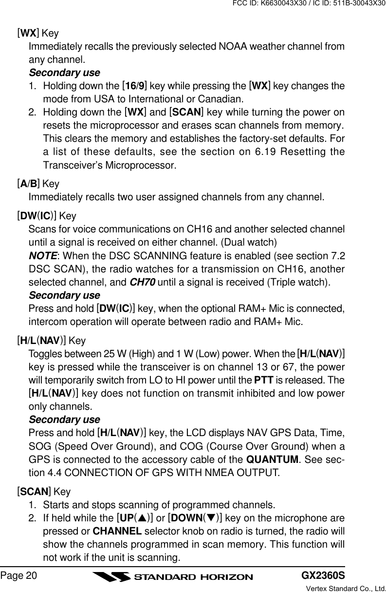 GX2360SPage 20[WX] KeyImmediately recalls the previously selected NOAA weather channel fromany channel.Secondary use1. Holding down the [16/9] key while pressing the [WX] key changes themode from USA to International or Canadian.2. Holding down the [WX] and [SCAN] key while turning the power onresets the microprocessor and erases scan channels from memory.This clears the memory and establishes the factory-set defaults. Fora list of these defaults, see the section on 6.19 Resetting theTransceiver’s Microprocessor.[A/B] KeyImmediately recalls two user assigned channels from any channel.[DW(IC)] KeyScans for voice communications on CH16 and another selected channeluntil a signal is received on either channel. (Dual watch)NOTE: When the DSC SCANNING feature is enabled (see section 7.2DSC SCAN), the radio watches for a transmission on CH16, anotherselected channel, and CH70 until a signal is received (Triple watch).Secondary usePress and hold [DW(IC)] key, when the optional RAM+ Mic is connected,intercom operation will operate between radio and RAM+ Mic.[H/L(NAV)] KeyToggles between 25 W (High) and 1 W (Low) power. When the [H/L(NAV)]key is pressed while the transceiver is on channel 13 or 67, the powerwill temporarily switch from LO to HI power until the PTT is released. The[H/L(NAV)] key does not function on transmit inhibited and low poweronly channels.Secondary usePress and hold [H/L(NAV)] key, the LCD displays NAV GPS Data, Time,SOG (Speed Over Ground), and COG (Course Over Ground) when aGPS is connected to the accessory cable of the QUANTUM. See sec-tion 4.4 CONNECTION OF GPS WITH NMEA OUTPUT.[SCAN] Key1. Starts and stops scanning of programmed channels.2. If held while the [UP(p)] or [DOWN(q)] key on the microphone arepressed or CHANNEL selector knob on radio is turned, the radio willshow the channels programmed in scan memory. This function willnot work if the unit is scanning.FCC ID: K6630043X30 / IC ID: 511B-30043X30Vertex Standard Co., Ltd.