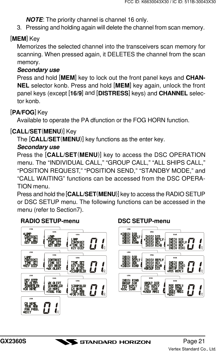 Page 21GX2360SNOTE: The priority channel is channel 16 only.3. Pressing and holding again will delete the channel from scan memory.[MEM] KeyMemorizes the selected channel into the transceivers scan memory forscanning. When pressed again, it DELETES the channel from the scanmemory.Secondary usePress and hold [MEM] key to lock out the front panel keys and CHAN-NEL selector konb. Press and hold [MEM] key again, unlock the frontpanel keys (except [16/9] and [DISTRESS] keys) and CHANNEL selec-tor konb.[PA/FOG] KeyAvailable to operate the PA dfunction or the FOG HORN function.[CALL/SET(MENU)] KeyThe [CALL/SET(MENU)] key functions as the enter key.Secondary usePress the [CALL/SET(MENU)] key to access the DSC OPERATIONmenu. The “INDIVIDUAL CALL,” “GROUP CALL,” “ALL SHIPS CALL,”“POSITION REQUEST,” “POSITION SEND,” “STANDBY MODE,” and“CALL WAITING” functions can be accessed from the DSC OPERA-TION menu.Press and hold the [CALL/SET(MENU)] key to access the RADIO SETUPor DSC SETUP menu. The following functions can be accessed in themenu (refer to Section7).RADIO SETUP-menu DSC SETUP-menuFCC ID: K6630043X30 / IC ID: 511B-30043X30Vertex Standard Co., Ltd.