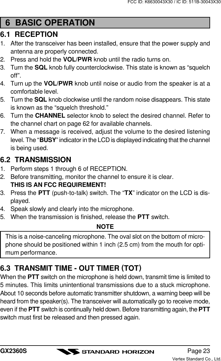 Page 23GX2360S6  BASIC OPERATION6.1  RECEPTION1. After the transceiver has been installed, ensure that the power supply andantenna are properly connected.2. Press and hold the VOL/PWR knob until the radio turns on.3. Turn the SQL knob fully counterclockwise. This state is known as “squelchoff”.4. Turn up the VOL/PWR knob until noise or audio from the speaker is at acomfortable level.5. Turn the SQL knob clockwise until the random noise disappears. This stateis known as the “squelch threshold.”6. Turn the CHANNEL selector knob to select the desired channel. Refer tothe channel chart on page 62 for available channels.7. When a message is received, adjust the volume to the desired listeninglevel. The “BUSY” indicator in the LCD is displayed indicating that the channelis being used.6.2  TRANSMISSION1. Perform steps 1 through 6 of RECEPTION.2. Before transmitting, monitor the channel to ensure it is clear.THIS IS AN FCC REQUIREMENT!3. Press the PTT (push-to-talk) switch. The “TX” indicator on the LCD is dis-played.4. Speak slowly and clearly into the microphone.5. When the transmission is finished, release the PTT switch.NOTEThis is a noise-canceling microphone. The oval slot on the bottom of micro-phone should be positioned within 1 inch (2.5 cm) from the mouth for opti-mum performance.6.3  TRANSMIT TIME - OUT TIMER (TOT)When the PTT switch on the microphone is held down, transmit time is limited to5 minutes. This limits unintentional transmissions due to a stuck microphone.About 10 seconds before automatic transmitter shutdown, a warning beep will beheard from the speaker(s). The transceiver will automatically go to receive mode,even if the PTT switch is continually held down. Before transmitting again, the PTTswitch must first be released and then pressed again.FCC ID: K6630043X30 / IC ID: 511B-30043X30Vertex Standard Co., Ltd.