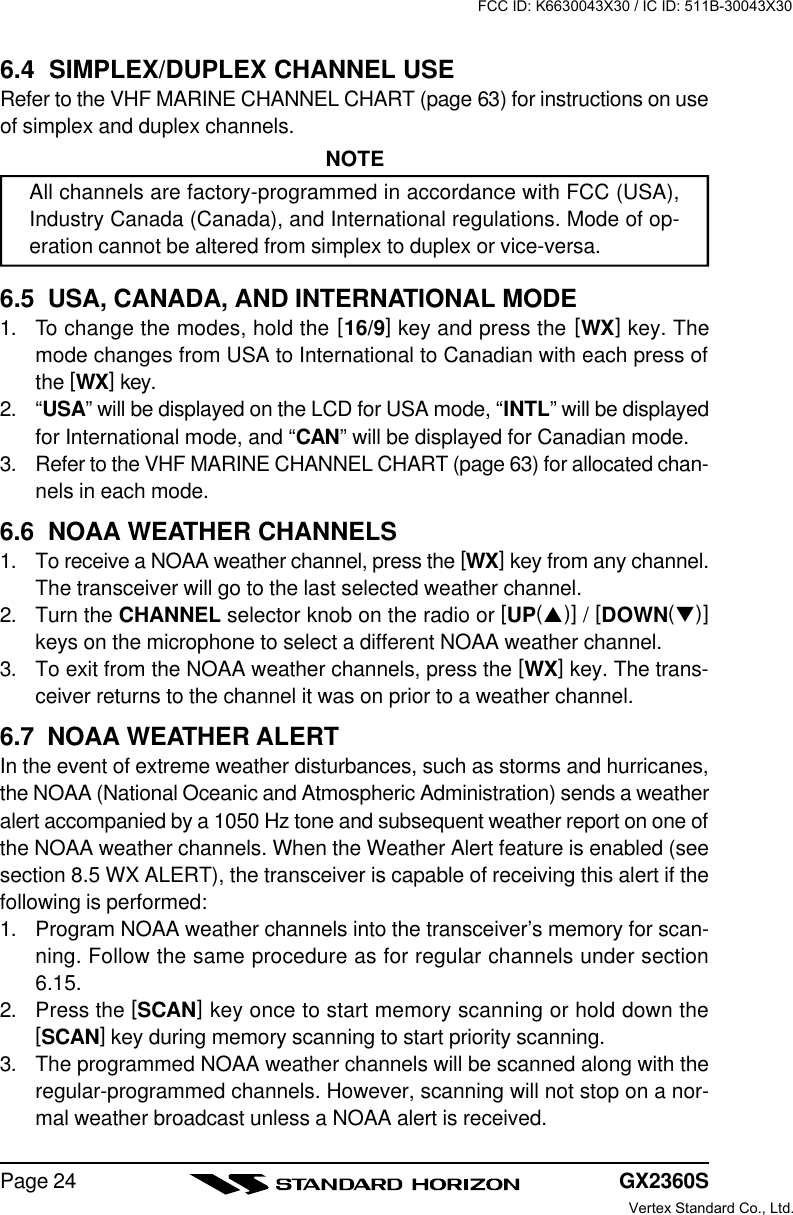 GX2360SPage 246.4  SIMPLEX/DUPLEX CHANNEL USERefer to the VHF MARINE CHANNEL CHART (page 63) for instructions on useof simplex and duplex channels.NOTEAll channels are factory-programmed in accordance with FCC (USA),Industry Canada (Canada), and International regulations. Mode of op-eration cannot be altered from simplex to duplex or vice-versa.6.5  USA, CANADA, AND INTERNATIONAL MODE1. To change the modes, hold the [16/9] key and press the [WX] key. Themode changes from USA to International to Canadian with each press ofthe [WX] key.2. “USA” will be displayed on the LCD for USA mode, “INTL” will be displayedfor International mode, and “CAN” will be displayed for Canadian mode.3. Refer to the VHF MARINE CHANNEL CHART (page 63) for allocated chan-nels in each mode.6.6  NOAA WEATHER CHANNELS1. To receive a NOAA weather channel, press the [WX] key from any channel.The transceiver will go to the last selected weather channel.2. Turn the CHANNEL selector knob on the radio or [UP(p)] / [DOWN(q)]keys on the microphone to select a different NOAA weather channel.3. To exit from the NOAA weather channels, press the [WX] key. The trans-ceiver returns to the channel it was on prior to a weather channel.6.7  NOAA WEATHER ALERTIn the event of extreme weather disturbances, such as storms and hurricanes,the NOAA (National Oceanic and Atmospheric Administration) sends a weatheralert accompanied by a 1050 Hz tone and subsequent weather report on one ofthe NOAA weather channels. When the Weather Alert feature is enabled (seesection 8.5 WX ALERT), the transceiver is capable of receiving this alert if thefollowing is performed:1. Program NOAA weather channels into the transceiver’s memory for scan-ning. Follow the same procedure as for regular channels under section6.15.2. Press the [SCAN] key once to start memory scanning or hold down the[SCAN] key during memory scanning to start priority scanning.3. The programmed NOAA weather channels will be scanned along with theregular-programmed channels. However, scanning will not stop on a nor-mal weather broadcast unless a NOAA alert is received.FCC ID: K6630043X30 / IC ID: 511B-30043X30Vertex Standard Co., Ltd.