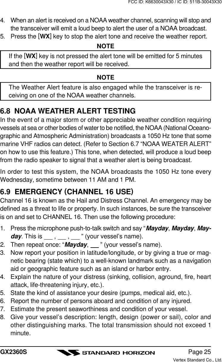 Page 25GX2360S4. When an alert is received on a NOAA weather channel, scanning will stop andthe transceiver will emit a loud beep to alert the user of a NOAA broadcast.5. Press the [WX] key to stop the alert tone and receive the weather report.NOTEIf the [WX] key is not pressed the alert tone will be emitted for 5 minutesand then the weather report will be received.NOTEThe Weather Alert feature is also engaged while the transceiver is re-ceiving on one of the NOAA weather channels.6.8  NOAA WEATHER ALERT TESTINGIn the event of a major storm or other appreciable weather condition requiringvessels at sea or other bodies of water to be notified, the NOAA (National Oceano-graphic and Atmospheric Administration) broadcasts a 1050 Hz tone that somemarine VHF radios can detect. (Refer to Section 6.7 “NOAA WEATER ALERT”on how to use this feature.) This tone, when detected, will produce a loud beepfrom the radio speaker to signal that a weather alert is being broadcast.In order to test this system, the NOAA broadcasts the 1050 Hz tone everyWednesday, sometime between 11 AM and 1 PM.6.9  EMERGENCY (CHANNEL 16 USE)Channel 16 is known as the Hail and Distress Channel. An emergency may bedefined as a threat to life or property. In such instances, be sure the transceiveris on and set to CHANNEL 16. Then use the following procedure:1. Press the microphone push-to-talk switch and say “Mayday, Mayday, May-day. This is       ,       ,       ” (your vessel’s name).2. Then repeat once: “Mayday,       ” (your vessel’s name).3. Now report your position in latitude/longitude, or by giving a true or mag-netic bearing (state which) to a well-known landmark such as a navigationaid or geographic feature such as an island or harbor entry.4. Explain the nature of your distress (sinking, collision, aground, fire, heartattack, life-threatening injury, etc.).5. State the kind of assistance your desire (pumps, medical aid, etc.).6. Report the number of persons aboard and condition of any injured.7. Estimate the present seaworthiness and condition of your vessel.8. Give your vessel’s description: length, design (power or sail), color andother distinguishing marks. The total transmission should not exceed 1minute.FCC ID: K6630043X30 / IC ID: 511B-30043X30Vertex Standard Co., Ltd.