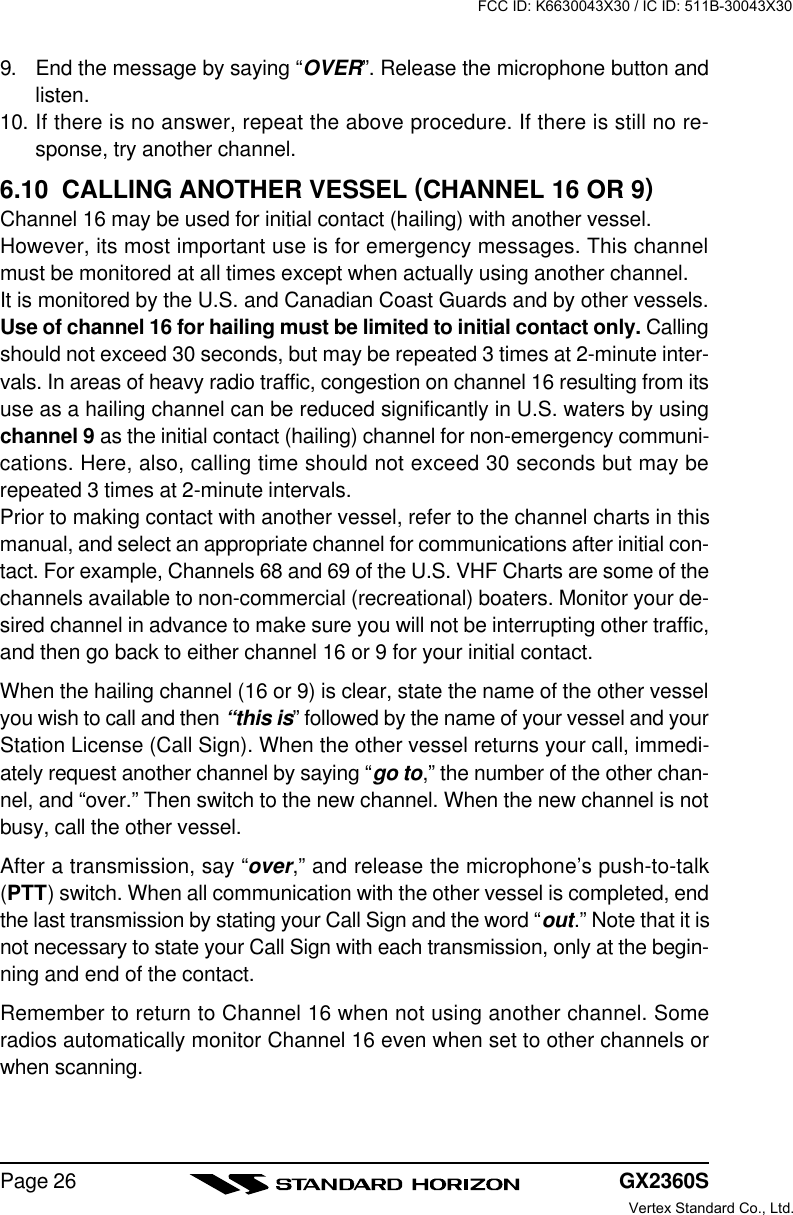 GX2360SPage 269. End the message by saying “OVER”. Release the microphone button andlisten.10. If there is no answer, repeat the above procedure. If there is still no re-sponse, try another channel.6.10  CALLING ANOTHER VESSEL (CHANNEL 16 OR 9)Channel 16 may be used for initial contact (hailing) with another vessel.However, its most important use is for emergency messages. This channelmust be monitored at all times except when actually using another channel.It is monitored by the U.S. and Canadian Coast Guards and by other vessels.Use of channel 16 for hailing must be limited to initial contact only. Callingshould not exceed 30 seconds, but may be repeated 3 times at 2-minute inter-vals. In areas of heavy radio traffic, congestion on channel 16 resulting from itsuse as a hailing channel can be reduced significantly in U.S. waters by usingchannel 9 as the initial contact (hailing) channel for non-emergency communi-cations. Here, also, calling time should not exceed 30 seconds but may berepeated 3 times at 2-minute intervals.Prior to making contact with another vessel, refer to the channel charts in thismanual, and select an appropriate channel for communications after initial con-tact. For example, Channels 68 and 69 of the U.S. VHF Charts are some of thechannels available to non-commercial (recreational) boaters. Monitor your de-sired channel in advance to make sure you will not be interrupting other traffic,and then go back to either channel 16 or 9 for your initial contact.When the hailing channel (16 or 9) is clear, state the name of the other vesselyou wish to call and then “this is” followed by the name of your vessel and yourStation License (Call Sign). When the other vessel returns your call, immedi-ately request another channel by saying “go to,” the number of the other chan-nel, and “over.” Then switch to the new channel. When the new channel is notbusy, call the other vessel.After a transmission, say “over,” and release the microphone’s push-to-talk(PTT) switch. When all communication with the other vessel is completed, endthe last transmission by stating your Call Sign and the word “out.” Note that it isnot necessary to state your Call Sign with each transmission, only at the begin-ning and end of the contact.Remember to return to Channel 16 when not using another channel. Someradios automatically monitor Channel 16 even when set to other channels orwhen scanning.FCC ID: K6630043X30 / IC ID: 511B-30043X30Vertex Standard Co., Ltd.