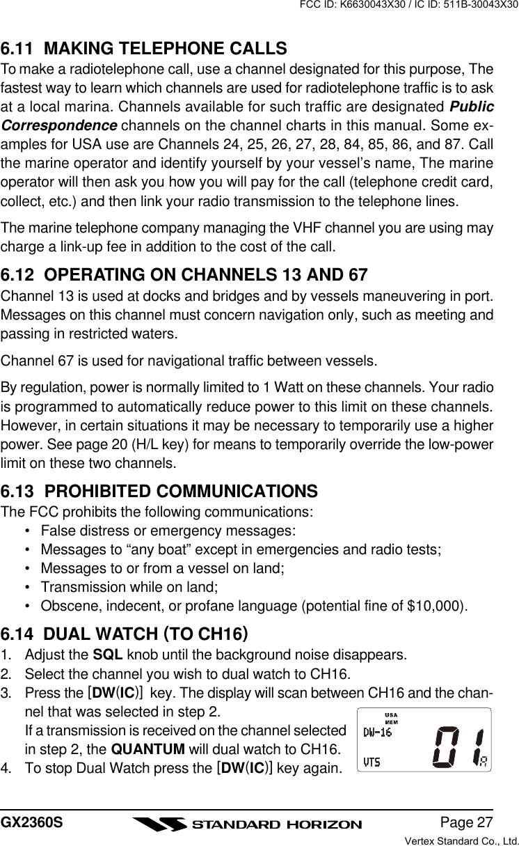 Page 27GX2360S6.11  MAKING TELEPHONE CALLSTo make a radiotelephone call, use a channel designated for this purpose, Thefastest way to learn which channels are used for radiotelephone traffic is to askat a local marina. Channels available for such traffic are designated PublicCorrespondence channels on the channel charts in this manual. Some ex-amples for USA use are Channels 24, 25, 26, 27, 28, 84, 85, 86, and 87. Callthe marine operator and identify yourself by your vessel’s name, The marineoperator will then ask you how you will pay for the call (telephone credit card,collect, etc.) and then link your radio transmission to the telephone lines.The marine telephone company managing the VHF channel you are using maycharge a link-up fee in addition to the cost of the call.6.12  OPERATING ON CHANNELS 13 AND 67Channel 13 is used at docks and bridges and by vessels maneuvering in port.Messages on this channel must concern navigation only, such as meeting andpassing in restricted waters.Channel 67 is used for navigational traffic between vessels.By regulation, power is normally limited to 1 Watt on these channels. Your radiois programmed to automatically reduce power to this limit on these channels.However, in certain situations it may be necessary to temporarily use a higherpower. See page 20 (H/L key) for means to temporarily override the low-powerlimit on these two channels.6.13  PROHIBITED COMMUNICATIONSThe FCC prohibits the following communications:•False distress or emergency messages:•Messages to “any boat” except in emergencies and radio tests;•Messages to or from a vessel on land;•Transmission while on land;•Obscene, indecent, or profane language (potential fine of $10,000).6.14  DUAL WATCH (TO CH16)1. Adjust the SQL knob until the background noise disappears.2. Select the channel you wish to dual watch to CH16.3. Press the [DW(IC)]  key. The display will scan between CH16 and the chan-nel that was selected in step 2.If a transmission is received on the channel selectedin step 2, the QUANTUM will dual watch to CH16.4. To stop Dual Watch press the [DW(IC)] key again.FCC ID: K6630043X30 / IC ID: 511B-30043X30Vertex Standard Co., Ltd.